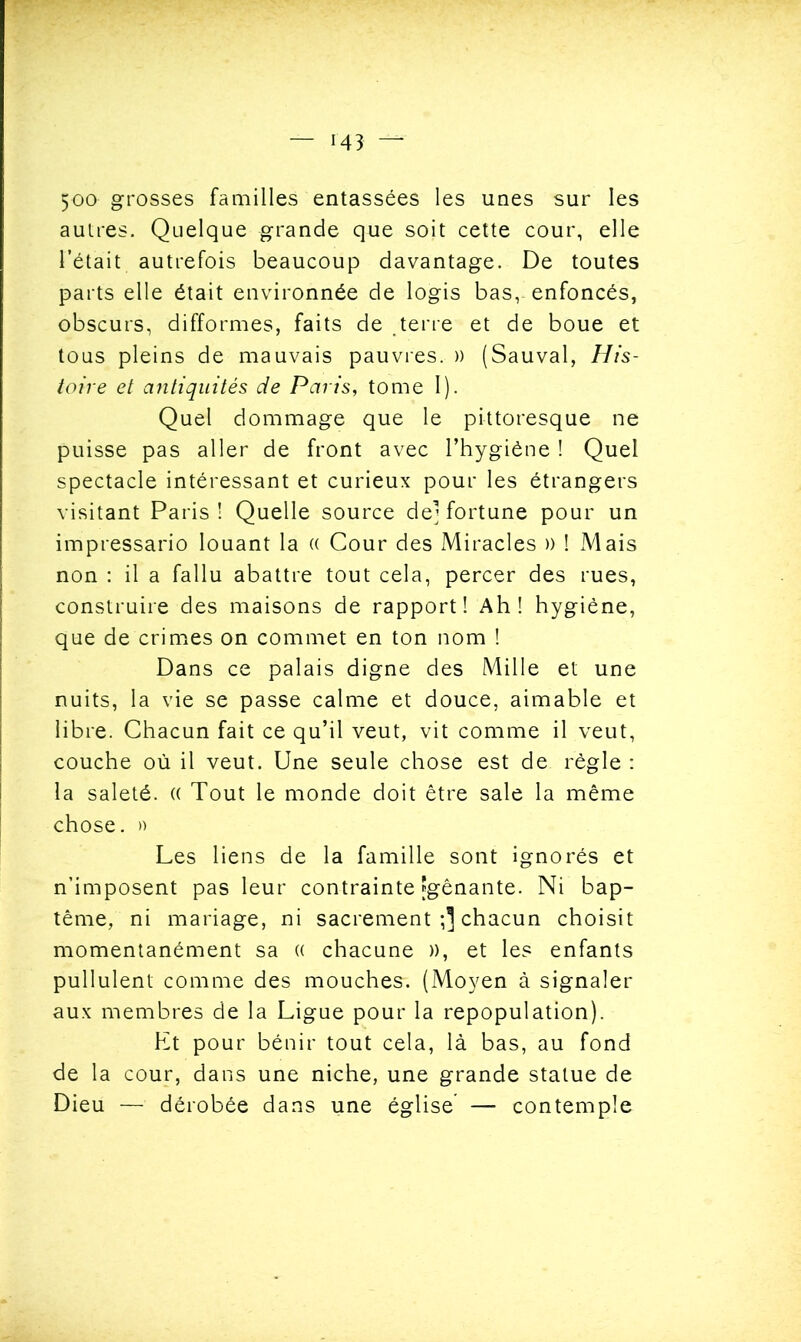 5oo grosses familles entassées les unes sur les autres. Quelque grande que soit cette cour, elle l’était autrefois beaucoup davantage. De toutes parts elle était environnée de logis bas,- enfoncés, obscurs, difformes, faits de terre et de boue et tous pleins de mauvais pauvres. » (Sauvai, His- toire et antiquités de Paris, tome I). Quel dommage que le pittoresque ne puisse pas aller de front avec l’hygiène ! Quel spectacle intéressant et curieux pour les étrangers visitant Paris! Quelle source dej fortune pour un impressario louant la (( Cour des Miracles )) ! Mais non : il a fallu abattre tout cela, percer des rues, construire des maisons de rapport! Ah! hygiène, que de crimes on commet en ton nom ! Dans ce palais digne des Mille et une nuits, la vie se passe calme et douce, aimable et libre. Chacun fait ce qu’il veut, vit comme il veut, couche où il veut. Une seule chose est de règle : la saleté. (( Tout le monde doit être sale la même chose. » Les liens de la famille sont ignorés et n’imposent pas leur contrainte fgênante. Ni bap- tême, ni mariage, ni sacrement chacun choisit momentanément sa (( chacune )), et les enfants pullulent comme des mouches. (Moyen à signaler aux membres de la Ligue pour la repopulation). Et pour bénir tout cela, là bas, au fond de la cour, dans une niche, une grande statue de Dieu — dérobée dans une église’ — contemple