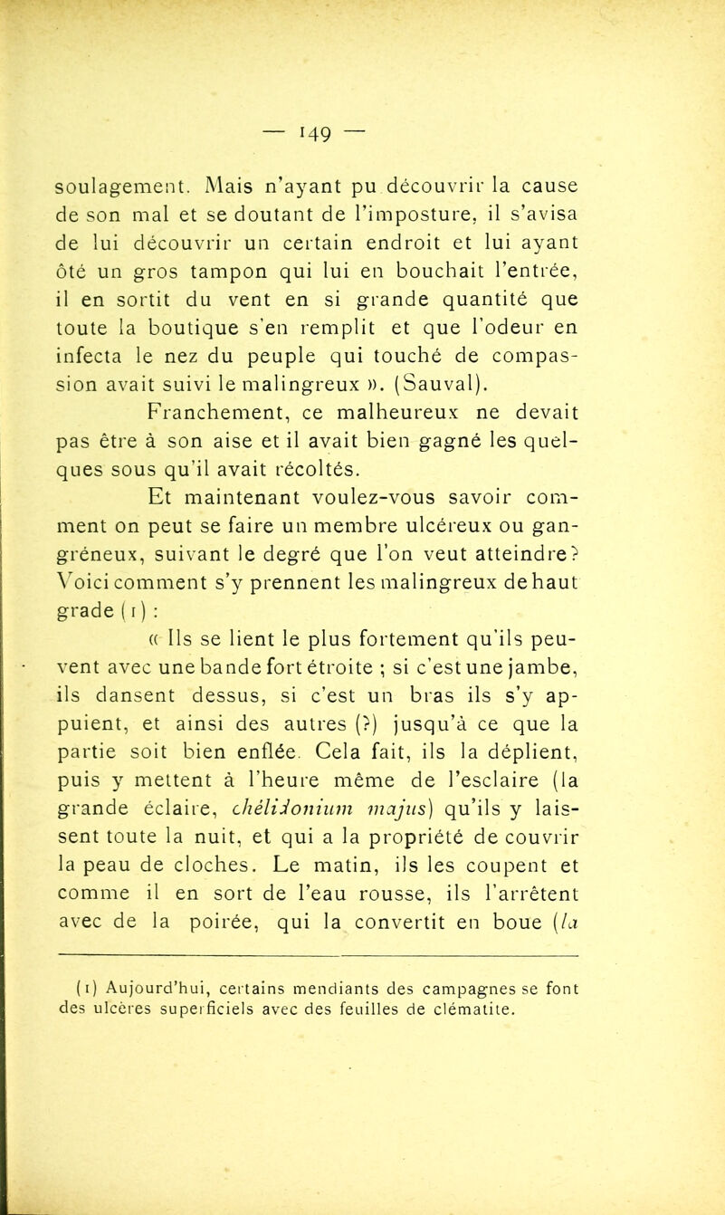 soulagement. Mais n’ayant pu.découvrir la cause de son mal et se doutant de l’imposture, il s’avisa de lui découvrir un certain endroit et lui ayant ôté un gros tampon qui lui en bouchait l’entrée, il en sortit du vent en si grande quantité que toute la boutique s’en remplit et que l’odeur en infecta le nez du peuple qui touché de compas- sion avait suivi lemalingreux ». (Sauvai). Franchement, ce malheureux ne devait pas être à son aise et il avait bien gagné les quel- ques sous qu’il avait récoltés. Et maintenant voulez-vous savoir com- ment on peut se faire un membre ulcéreux ou gan- gréneux, suivant le degré que l’on veut atteindre? Voici comment s’y prennent les malingreux de haut grade (r) : « Ils se lient le plus fortement qu’ils peu- vent avec une bande fort étroite ; si c’est une jambe, ils dansent dessus, si c’est un bras ils s’y ap- puient, et ainsi des autres (?) jusqu’à ce que la partie soit bien enflée. Cela fait, ils la déplient, puis y mettent à l’heure même de l’esclaire (la grande éclaire, chèlidonium majus) qu’ils y lais- sent toute la nuit, et qui a la propriété de couvrir la peau de cloches. Le matin, ils les coupent et comme il en sort de l’eau rousse, ils l’arrêtent avec de la poirée, qui la convertit en boue (la (i) Aujourd’hui, certains mendiants des campagnes se font des ulcères superficiels avec des feuilles de clématite.