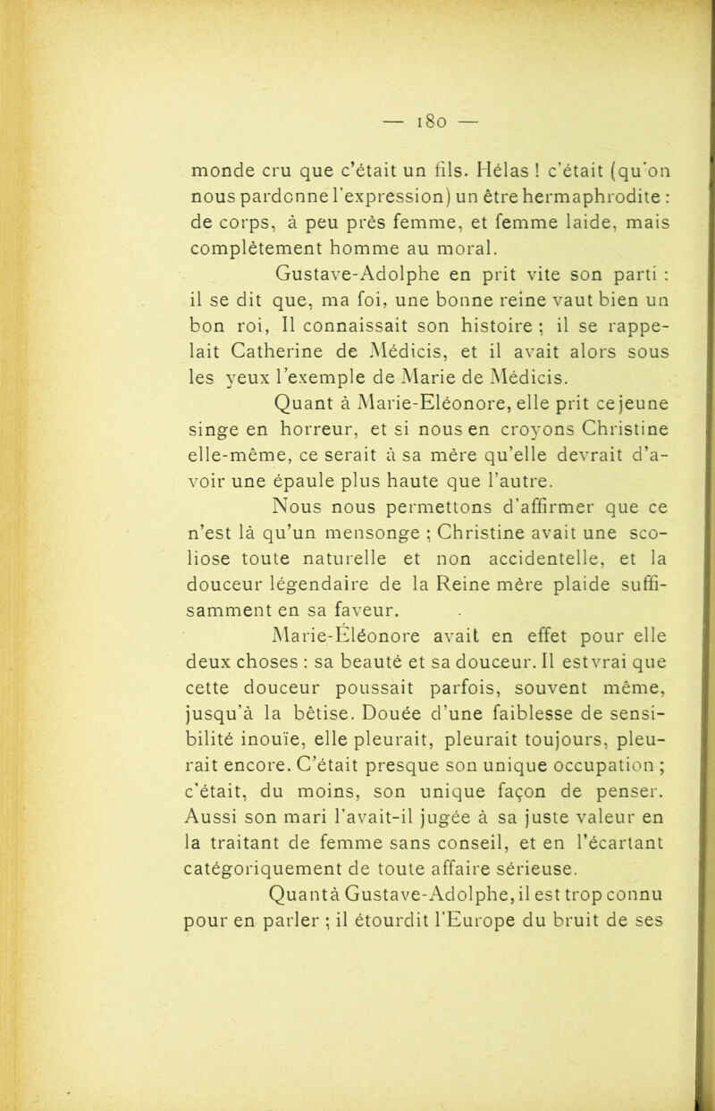 i8o — monde cru que c’était un fils. Hélas ! c’était (qu'on nous pardonne l’expression) un être hermaphrodite : de corps, à peu prés femme, et femme laide, mais complètement homme au moral. Gustave-Adolphe en prit vite son parti : il se dit que, ma foi, une bonne reine vaut bien un bon roi, Il connaissait son histoire ; il se rappe- lait Catherine de Médicis, et il avait alors sous les yeux l’exemple de Marie de Médicis. Quant à Marie-Eléonore, elle prit ce jeune singe en horreur, et si nous en croyons Christine elle-même, ce serait à sa mère qu’elle devrait d’a- voir une épaule plus haute que l’autre. Nous nous permettons d’affirmer que ce n’est là qu’un mensonge ; Christine avait une sco- liose toute naturelle et non accidentelle, et la douceur légendaire de la Reine mère plaide suffi- samment en sa faveur. Marie-Eléonore avait en effet pour elle deux choses : sa beauté et sa douceur. Il estvrai que cette douceur poussait parfois, souvent même, jusqu’à la bêtise. Douée d’une faiblesse de sensi- bilité inouïe, elle pleurait, pleurait toujours, pleu- rait encore. C’était presque son unique occupation ; c’était, du moins, son unique façon de penser. Aussi son mari l’avait-il jugée à sa juste valeur en la traitant de femme sans conseil, et en l’écartant catégoriquement de toute affaire sérieuse. Quantà Gustave-Adolphe, il est trop connu pour en parler ; il étourdit l’Europe du bruit de ses