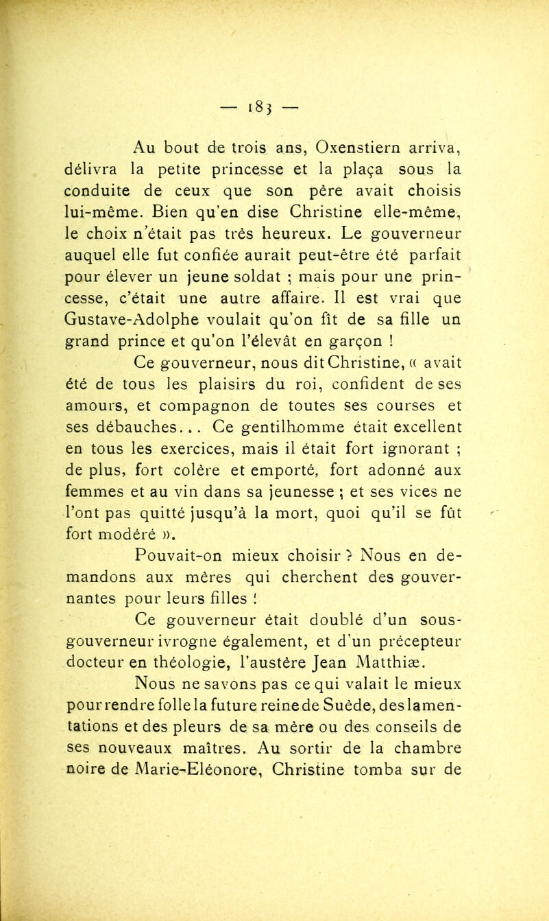 Au bout de trois ans, Oxenstiern arriva, délivra la petite princesse et la plaça sous la conduite de ceux que son père avait choisis lui-même. Bien qu’en dise Christine elle-même, le choix n’était pas très heureux. Le gouverneur auquel elle fut confiée aurait peut-être été parfait pour élever un jeune soldat ; mais pour une prin- cesse, c’était une autre affaire. Il est vrai que Gustave-Adolphe voulait qu’on fît de sa fille un grand prince et qu’on l’élevât en garçon ! Ce gouverneur, nous dit Christine, (( avait été de tous les plaisirs du roi, confident de ses amours, et compagnon de toutes ses courses et ses débauches. . . Ce gentilhomme était excellent en tous les exercices, mais il était fort ignorant ; de plus, fort colère et emporté, fort adonné aux femmes et au vin dans sa jeunesse ; et ses vices ne l’ont pas quitté jusqu’à la mort, quoi qu’il se fût fort modéré ». Pouvait-on mieux choisir ? Nous en de- mandons aux mères qui cherchent des gouver- nantes pour leurs filles ! Ce gouverneur était doublé d’un sous- gouverneur ivrogne également, et d’un précepteur docteur en théologie, l’austère Jean Matthias. Nous ne savons pas ce qui valait le mieux pour rendre folle la future reine de Suède, des lamen- tations et des pleurs de sa mère ou des conseils de ses nouveaux maîtres. Au sortir de la chambre noire de Marie-Eléonore, Christine tomba sur de