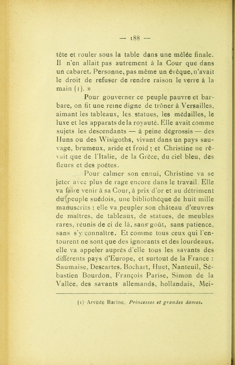 188 — tête et rouler sous la table dans une mêlée finale. Il n’en allait pas autrement à la Cour que dans un cabaret. Personne, pas même un évêque, n’avait le droit de refuser de rendre raison le verre à la main (i ). » Pour gouverner ce peuple pauvre et bar- bare, on fit une reine digne de trôner à Versailles, aimant les tableaux, les statues, les médailles, le luxe et les apparats de la royauté. Elle avait comme sujets les descendants — à peine dégrossis — des Huns ou des Wisigoths, vivant dans un pays sau- vage, brumeux, aride et froid \ et Christine ne rê- vait que de l’Italie, de la Grèce, du ciel bleu, des fleurs et des poètes. Pour calmer son ennui, Christine va se jeter avec plus de rage encore dans le travail. Elle va faire venir à sa Cour, à prix d’or et au détriment du(peuple suédois, une bibliothèque de huit mille manuscrits ; elle va peupler son château d’œuvres de maîtres, de tableaux, de statues, de meubles rares, réunis de ci de là, sans* goût, sans patience, sans s’y connaître. Et comme tous ceux qui l’en- tourent ne sont que des ignorants et des lourdeaux, elle va appeler auprès d’elle tous les savants des différents pays d’Europe, et surtout de la France : Saumaise, Descartes, Bochart, Huet, Nanteuil, Sé- bastien Bourdon, François Parise, Simon de la Vallée, des savants allemands, hollandais, Mei-