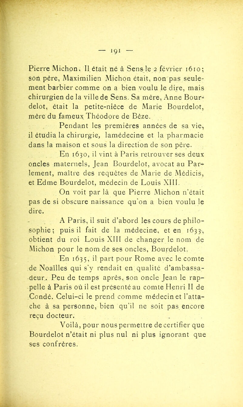 Pierre Miction» II. était né à Sens le 2 février 1610; son père, Maximilien Michon était, non pas seule- ment barbier comme on a bien voulu le dire, mais chirurgien de la ville de Sens. Sa mère, Anne Bour- delot, était la petite-nièce de Marie Bourdelot, mère du fameux Théodore de Bêze. Pendant les premières années de sa vie, il étudia la chirurgie, lamédecine et la pharmacie dans la maison et sous la direction de son père. En 1630, il vint à Paris retrouver ses deux oncles maternels, Jean Bourdelot, avocat au Par- lement, maître des requêtes de Marie de xMédicis, et Edme Bourdelot, médecin de Louis XIII. On voit par là que Pierre Michon n’était pas de si obscure naissance qu'on a bien voulu le dire. A Paris, il suit d’abord les cours de philo- sophie; puis il fait de la médecine, et en 1633', obtient du roi Louis XIII de changer le nom de Michon pour le nom de ses oncles, Bourdelot. En 1635, il part pour Rome avec le comte de Noaïlles qui s’y rendait en qualité d’ambassa- deur.. Peu de temps après, son oncle Jean le rap- pelle à Paris où il est présenté au comte Henri II de Condé. Celui-ci le prend comme médecin et l’atta- che à sa personne, bien qu’il ne soit pas encore reçu docteur. Voilà, pour nous permettre de certifier que Bourdelot n’était ni plus nul ni plus ignorant que ses confrères.