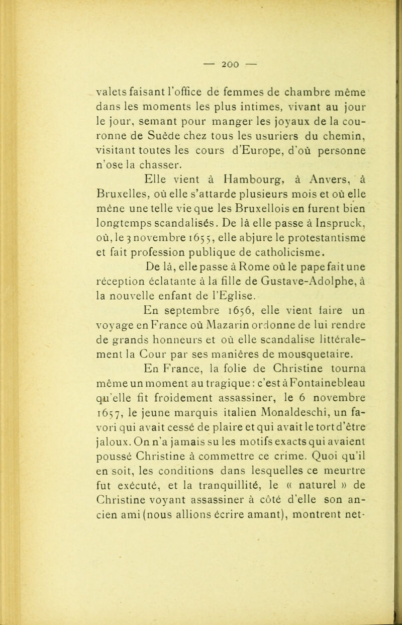 valets faisant l’office de femmes de chambre même dans les moments les plus intimes, vivant au jour le jour, semant pour manger les joyaux de la cou- ronne de Suède chez tous les usuriers du chemin, visitant toutes les cours d’Europe, d’où personne n’ose la chasser. Elle vient à Hambourg, à Anvers, à Bruxelles, où elle s’attarde plusieurs mois et où elle mène une telle vie que les Bruxellois en furent bien longtemps scandalisés. De là elle passe à Inspruck, où, le 3 novembre 1655, e^e abjure le protestantisme et fait profession publique de catholicisme. De là, elle passe à Rome où le pape fait une réception éclatante à la fille de Gustave-Adolphe, à la nouvelle enfant de l’Eglise. En septembre 1656, elle vient faire un voyage en France où Mazarin ordonne de lui rendre de grands honneurs et où elle scandalise littérale- ment la Cour par ses manières de mousquetaire. En France, la folie de Christine tourna même un moment au tragique: c’est à Fontainebleau qu’elle fit froidement assassiner, le 6 novembre 1657, le jeune marquis italien Monaldeschi, un fa- vori qui avait cessé de plaire et qui avait le tort d’être jaloux. On n’a jamais su les motifs exacts qui avaient poussé Christine à commettre ce crime. Quoi qu’il en soit, les conditions dans lesquelles ce meurtre fut exécuté, et la tranquillité, le (( naturel )) de Christine voyant assassiner à côté d’elle son an- cien ami (nous allions écrire amant), montrent net-