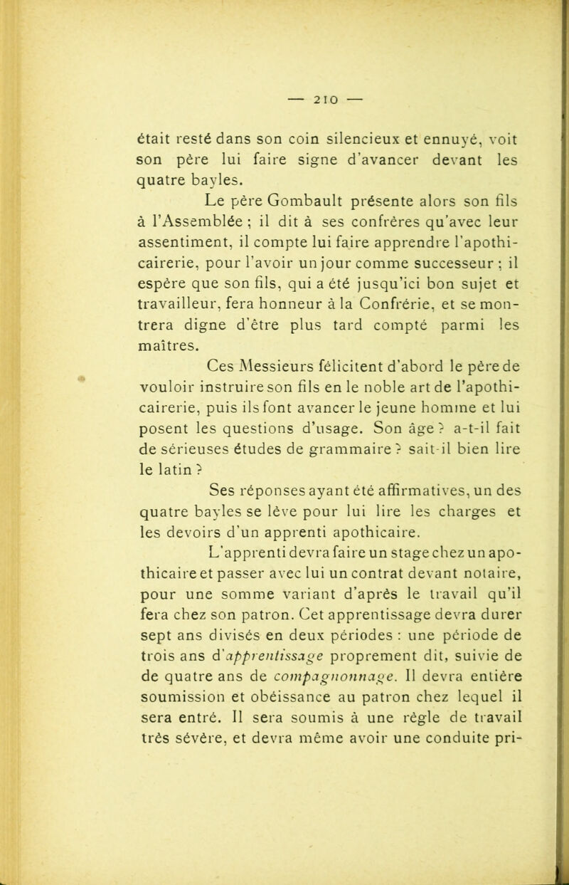 était resté dans son coin silencieux et ennuyé, voit son père lui faire signe d’avancer devant les quatre bayles. Le père Gombault présente alors son fils à l’Assemblée ; il dit à ses confrères qu’avec leur assentiment, il compte lui faire apprendre l’apothi- cairerie, pour l’avoir un jour comme successeur : il espère que son fils, qui a été jusqu’ici bon sujet et travailleur, fera honneur à la Confrérie, et se mon- trera digne d’être plus tard compté parmi les maîtres. Ces Messieurs félicitent d’abord le père de vouloir instruire son fils en le noble art de l’apothi- cairerie, puis ils font avancer le jeune homme et lui posent les questions d’usage. Son âge? a-t-il fait de sérieuses études de grammaire ? sait-il bien lire le latin ? Ses réponses ayant été affirmatives, un des quatre bayles se lève pour lui lire les charges et les devoirs d’un apprenti apothicaire. L’apprenti devra faire un stage chez un apo- thicaire et passer avec lui un contrat devant notaire, pour une somme variant d’après le travail qu’il fera chez son patron. Cet apprentissage devra durer sept ans divisés en deux périodes : une période de trois ans à'apprentissage proprement dit, suivie de de quatre ans de compagnonnage. Il devra entière soumission et obéissance au patron chez lequel il sera entré. Il sera soumis à une règle de travail très sévère, et devra même avoir une conduite pri-