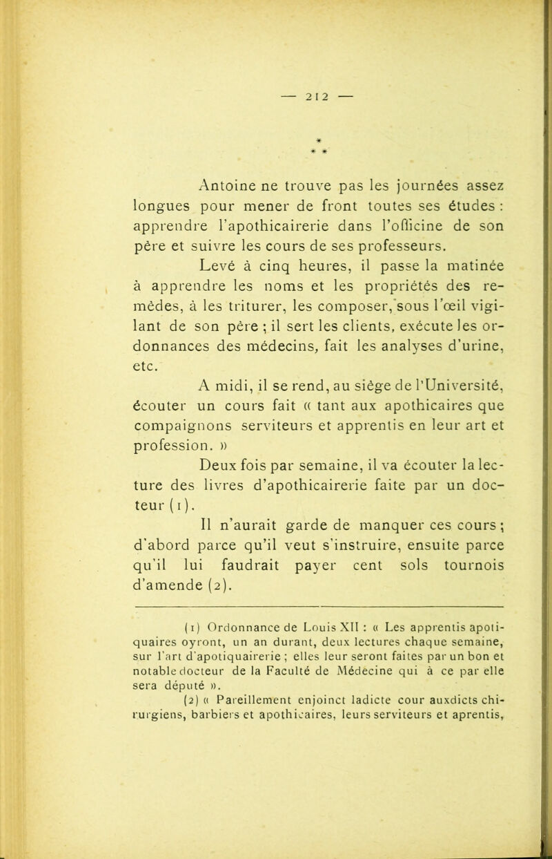 Antoine ne trouve pas les journées assez longues pour mener de front toutes ses études : apprendre l’apothicairerie dans l’oflicine de son père et suivre les cours de ses professeurs. Levé à cinq heures, il passe la matinée à apprendre les noms et les propriétés des re- mèdes, à les triturer, les composer,sous l’œil vigi- lant de son père ; il sert les clients, exécute les or- donnances des médecins, fait les analyses d’urine, etc. A midi, il se rend, au siège de l’Université, écouter un cours fait (( tant aux apothicaires que compaignons serviteurs et apprentis en leur art et profession. » Deux fois par semaine, il va écouter la lec- ture des livres d’apothicairerie faite par un doc- teur ( i ). Il n’aurait garde de manquer ces cours ; d’abord parce qu’il veut s’instruire, ensuite parce qu’il lui faudrait payer cent sols tournois d’amende (2). (1) Ordonnance de Louis XII : « Les apprentis apoti- quaires oyront, un an durant, deux lectures chaque semaine, sur l’art d’apotiquairerie ; elles leur seront faites par un bon et notable docteur de la Faculté de Médecine qui à ce par elle sera député ». (2) « Pareillement enjoinct ladicte cour auxdicts chi- rurgiens, barbiers et apothicaires, leurs serviteurs et aprentis.