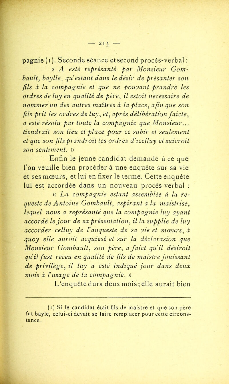 (( A esté représanté par Monsieur Gom- bault, baylle, qu'estant dans le désir de prêsanter son (ils à la compagnie et que ne pouvant prandre les ordres de luy en qualité de père, il esioit nécessaire de nommer un des autres maîtres à la place, a(Ï7i que son fils prit les ordres de luy, et, après délibération jaide, a esté résolu par toute la compagnie que Monsieur... tiendrait son lieu et place pour ce subir et seulement et que son fils prandroit les ordres d'icelluy et suivrait son sentiment. )) Enfin le jeune candidal demande à ce que l’on veuille bien procéder à une enquête sur sa vie et ses mœurs, et lui en fixer le terme. Cette enquête lui est accordée dans un nouveau procès-verbal : (( La compagnie estant assemblée à la re- queste de Antoine Gombault, aspirant à la maistrise, lequel nous a représanté que la compagnie luy ayant accordé le jour de sa présentation, il la supplie de luy accorder celluy de Vanqueste de sa vie et mœurs, à quoy elle auroit acquiesé et sur la déclarasion que Monsieur Gombault, son père, a faict qu'il désir oit qu'il fust receu en qualité de fils de maistre jouissant de privilège, il luy a esté indiqué jour dans deux mois à l'usage de la compagnie. )) L’enquête dura deux mois ; elle aurait bien ( i ) Si le candidat était fils de maistre et que son père fut bayle, celui-ci devait se taire remplacer pour cette circons- tance.