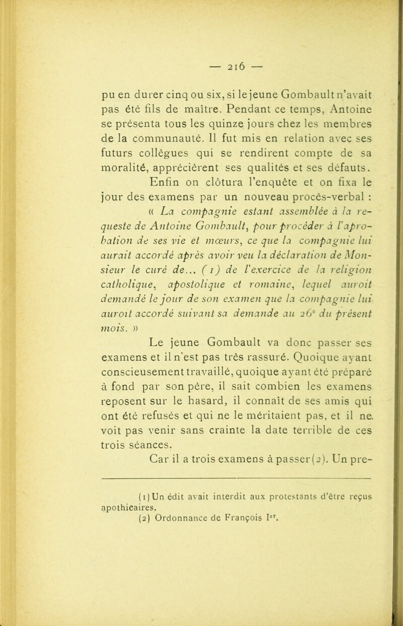 pu en durer cinq ou six, si le jeune Gombault n’avait pas été fils de maître. Pendant ce temps, Antoine se présenta tous les quinze jours chez les membres de la communauté. Il fut mis en relation avec ses futurs collègues qui se rendirent compte de sa moralité, apprécièrent ses qualités et ses défauts. Enfin on clôtura l’enquête et on fixa le jour des examens par un nouveau procès-verbal : (( La compagnie estant assemblée à la re- queste de Antoine Gombault, pour procéder à l’apro-* bation de ses vie et mœurs, ce que la compagnie lui aurait accordé après avoir veu la déclaration de Mon- sieur le curé de... (i) de l'exercice de la religion catholique, apostolique et romaine, lequel auroit demandé le jour de son examen que la compagnie lui auroit accordé suivant sa demande au 26e du présent mois. )) Le jeune Gombault va donc passer ses examens et il n’est pas très rassuré. Quoique ayant conscieusement travaillé, quoique ayant été préparé à fond par son père, il sait combien les examens reposent sur le hasard, il connaît de ses amis qui ont été refusés et qui ne le méritaient pas, et il ne. voit pas venir sans crainte la date terrible de ces trois séances. Car il a trois examens à passer (2). Un pre- (1) Un édit avait interdit aux protestants d’être reçus apothicaires.