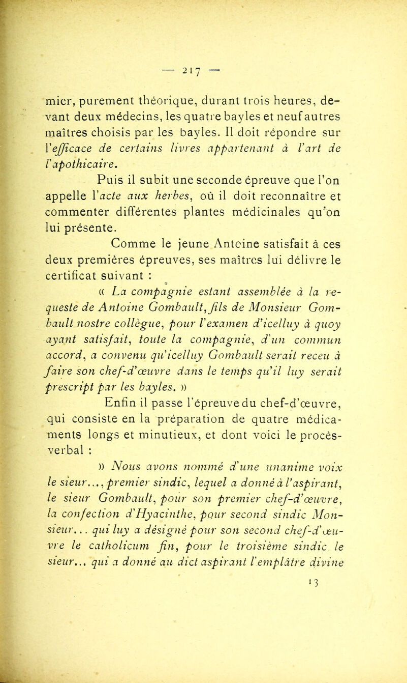 mier, purement théorique, durant trois heures, de- vant deux médecins, les quatre bayles et neuf autres maîtres choisis par les bayles. Il doit répondre sur l'efficace de certains livres appartenant à Vart de l'apothicaire. Puis il subit une seconde épreuve que l’on appelle Y acte aux herbes, où il doit reconnaître et commenter différentes plantes médicinales qu’on lui présente. Comme le jeune Antoine satisfait à ces deux premières épreuves, ses maîtres lui délivre le certificat suivant : (( La compagnie estant assemblée à la r-e- queste de Antoine Gombault, fils de Monsieur Gom- bault nostre collègue, pour l'examen d’icelluy à quoy ayant satisjait, toute la compagnie, d'un commun accord, a convenu qu'icelluy Gombault serait receu à faire son chef-d'œuvre dans le temps qu'il luy serait prescript par les bayles. )) Enfin il passe l’épreuve du chef-d’œuvre, qui consiste en la préparation de quatre médica- ments longs et minutieux, et dont voici le procès- verbal : )) Nous avons nommé d'une unanime voix le sieurpremier sindic, lequel a donné à V aspirant, le sieur Gombault, pour son premier chef-d’œuvre, la confection d'Hyacinthe, pour second sindic Mon- sieur. .. qui luy a désigné pour son second chef-d'œu- vre le catholicum fin, pour le troisième sindic le sieur... qui a donné au dict aspirant l'emplâtre divine