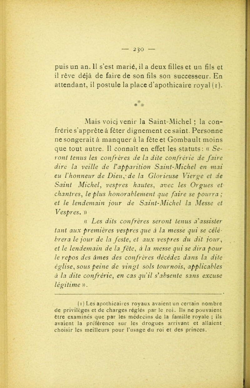 puis un an. 11 s’est marié, il a deux filles et un fils et il rêve déjà de faire de son fils son successeur. En attendant, il postule la place d’apothicaire royal ( i ). * * Mais voie] venir la Saint-Michel ; la con- frérie s’apprête à fêter dignement ce saint. Personne ne songerait à manquer à la fête et Gombault moins que tout autre. Il connaît en effet les statuts: « Se- ront tenus les confrères de la dite confrérie de faire dire la veille de Vapparition Saint-Michel en mai eu l'honneur de Dieu,'de la Glorieuse Vierge et de Saint Michel, vespres hautes, avec les Orgues et chantres, le plus honorablement que faire se pourra; et le lendemain jour de Saint-Michel la Messe et Vespres. )) a Les dits confrères seront tenus d'assister tant aux premières vespres que à la messe qui se célé- brera le jour de la feste, et aux vespres du dit jour, et le lendemain de la fête, à la messe qui se dira pour le repos des âmes des confrères décédez dans la dite église, sous peine de vingt sols tournois, applicables à la dite confrérie, en cas qu'il s'absente sans excuse légitime )). ( i ) Les apothicaires royaux avaient un certain nombre de privilèges et de charges réglés par le roi. Ils ne pouvaient être examinés que par les médecins de la famille royale ; ils avaient la préférence sur les drogues arrivant et allaient choisir les meilleurs pour l’usage du roi et des princes.