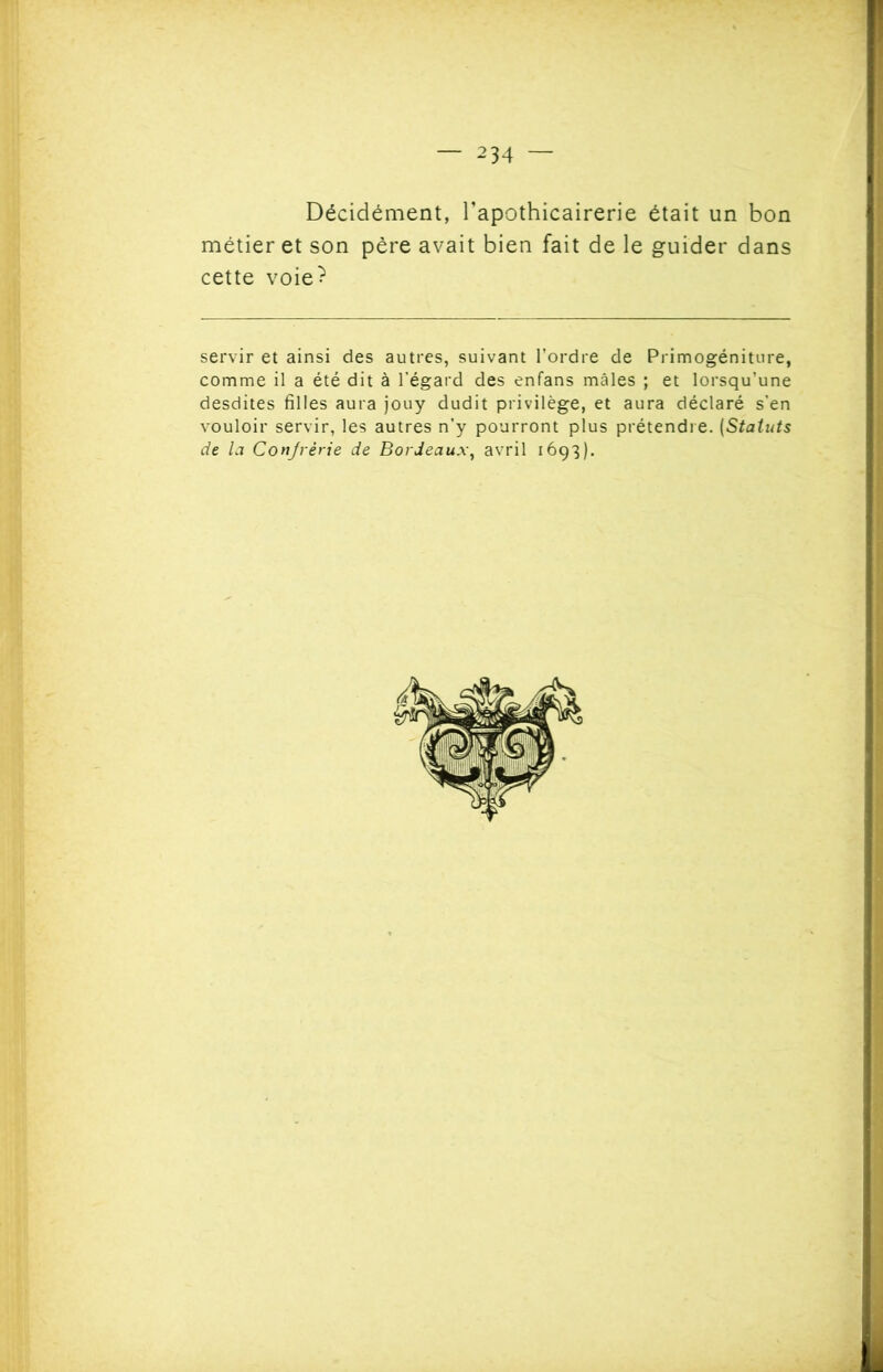 Décidément, l’apothicairerie était un bon métier et son père avait bien fait de le guider dans cette voie? servir et ainsi des autres, suivant l’ordre de Primogéniture, comme il a été dit à l'égard des enfans mâles ; et lorsqu’une desdites filles aura jouy dudit privilège, et aura déclaré s’en vouloir servir, les autres n’y pourront plus prétendre. (Statuts de la Confrérie de Bordeaux, avril 1693).