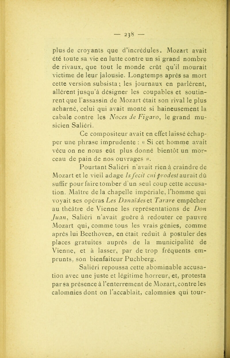 plus de croyants que d’incrédules. Mozart avait été toute sa vie en lutte contre un si grand nombre de rivaux, que tout le monde crût qu’il mourait victime de leur jalousie. Longtemps après sa mort cette version subsista ; les journaux en parlèrent, allèrent jusqu’à désigner les coupables et soutin- rent que l’assassin de Mozart était son rival le plus acharné, celui qui avait monté si haineusement la cabale contre les AToces de Figaro, le grand mu- sicien Saliéri. Ce compositeur avait en effet laissé échap- per une phrase imprudente : « Si cet homme avait vécu on ne nous eût plus donné bientôt un mor- ceau de pain de nos ouvrages ». Pourtant Saliéri n’avait rien à craindre de Mozart et le vieil adage hfecit cniprodest aurait dû suffir pour faire tomber d'un seul coup cette accusa- tion. Maître delà chapelle impériale, l'homme qui voyait ses opéras Les Danaïdeszt Tarare empêcher au théâtre de Vienne les représentations de Don Juan, Saliéri n’avait guère à redouter ce pauvre Mozart qui, comme tous les vrais génies, comme après lui Beethoven, en était réduit à postuler des places gratuites auprès de la municipalité de Vienne, et à lasser, par de trop fréquents em- prunts. son bienfaiteur Puchberg. Saliéri repoussa cette abominable accusa- tion avec une juste et légitime horreur, et, protesta par sa présence à l’enterrement de Mozart, contre les calomnies dont on l’accablait, calomnies qui tour-