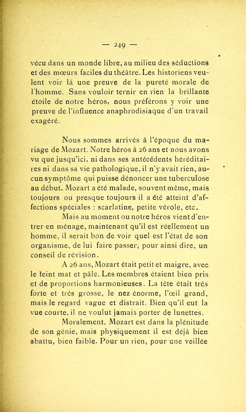 vécu dans un monde libre, au milieu des séductions et des mœurs faciles du théâtre. Les historiens veu- lent, voir là une preuve de la pureté morale de l’homme. Sans vouloir ternir en rien la brillante étoile de notre héros, nous préférons y voir une preuve de l’influence anaphrodisiaque d’un travail exagéré. Nous, sommes arrivés à l’époque du ma- riage de Mozart. Notre héros à 26 ans et nous avons vu que jusqu’ici, ni dans ses antécédents héréditai- res ni dans sa vie pathologique, il n’y avait rien, au- cun symptôme qui puisse dénoncer une tuberculose au début. Mozart a été malade, souvent même, mais toujours ou presque toujours il a été atteint d’af- fections spéciales : scarlatine, petite vérole, etc. Mais au moment ou notre héros vient d’en- trer en ménage, maintenant qu’il est réellement un homme, il serait bon de voir quel est l’état de son organisme, de lui faire passer, pour ainsi dire, un conseil de révision. A 26 ans, Mozart était petit et maigre, avec le îeint mat et pâle. Les membres étaient bien pris et de proportions harmonieuses. La tête était très forte et très grosse, le nez énorme, l’œil grand, mais le regard vague et distrait. Bien qu’il eut la vue courte, il ne voulut jamais porter de lunettes. Moralement, Mozart est dans la plénitude de son génie, mais physiquement il est déjà bien abattu, bien faible. Pour un rien, pour une veillée