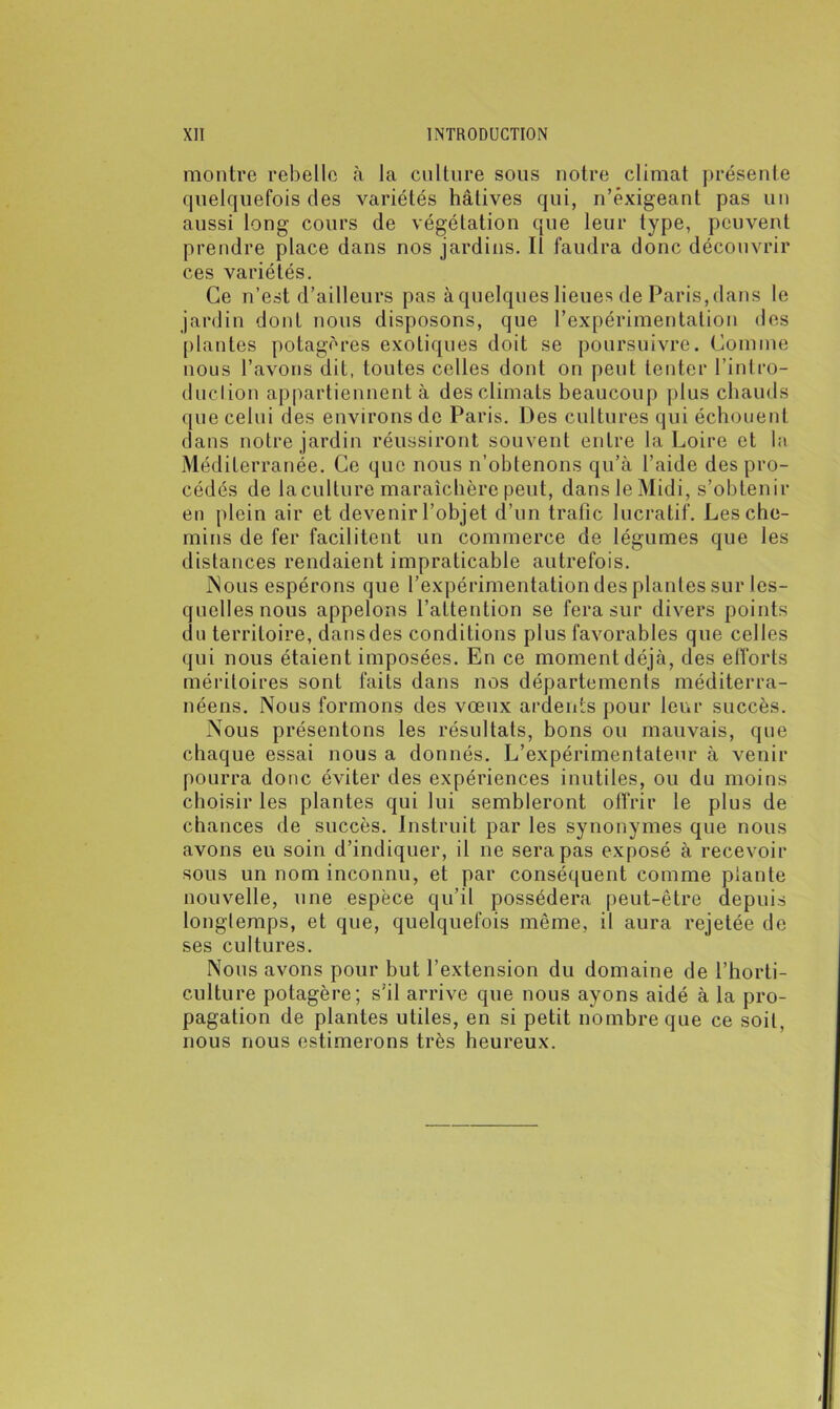 montre rebelle à la culture sous notre climat présente quelquefois des variétés hâtives qui, n’êxigeant pas un aussi long cours de végétation que leur type, peuvent prendre place dans nos jardins. Il faudra donc découvrir ces variétés. Ce n’est d’ailleurs pas à quelques lieues de Paris, dans le jardin dont nous disposons, que l’expérimentation des plantes potagères exotiques doit se poursuivre. Comme nous l’avons dit, toutes celles dont on peut tenter l’intro- duction appartiennent à des climats beaucoup plus chauds que celui des environs de Paris. Des cultures qui échouent dans notre jardin réussiront souvent entre la Loire et la Méditerranée. Ce que nous n’obtenons qu’à l’aide des pro- cédés de la culture maraîchère peut, dans le Midi, s’obtenir en plein air et devenir l’objet d’un trafic lucratif. Les che- mins de fer facilitent un commerce de légumes que les distances rendaient impraticable autrefois. Nous espérons que l’expérimentation des plantes sur les- quelles nous appelons l’attention se fera sur divers points du territoire, dans des conditions plus favorables que celles qui nous étaient imposées. En ce moment déjà, des efforts méritoires sont faits dans nos départements méditerra- néens. Nous formons des vœux ardents pour leur succès. Nous présentons les résultats, bons ou mauvais, que chaque essai nous a donnés. L’expérimentateur à venir pourra donc éviter des expériences inutiles, ou du moins choisir les plantes qui lui sembleront offrir le plus de chances de succès. Instruit par les synonymes que nous avons eu soin d’indiquer, il ne sera pas exposé à recevoir sous un nom inconnu, et par conséquent comme plante nouvelle, une espèce qu’il possédera peut-être depuis longtemps, et que, quelquefois même, il aura rejetée de ses cultures. Nous avons pour but l’extension du domaine de l’horti- culture potagère; s’il arrive que nous ayons aidé à la pro- pagation de plantes utiles, en si petit nombre que ce soit, nous nous estimerons très heureux.