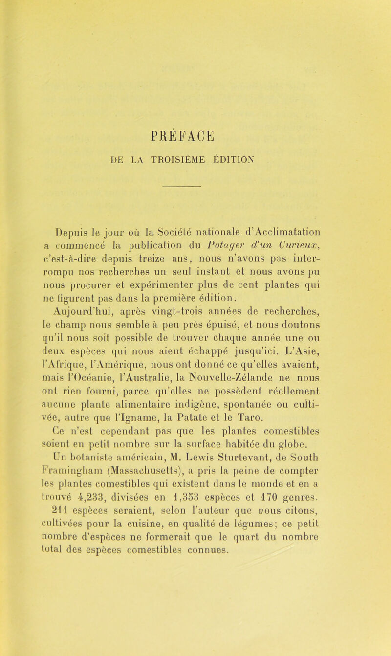 PREFACE DE LA TROISIÈME ÉDITION Depuis le jour où la Sociélé nationale d’Acclimatatioii a commencé la publication du Potager d'un Curieux, c’est-à-dire depuis treize ans, nous n’avons pas inter- rompu nos recherches un seul instant et nous avons pu nous procurer et expérimenter plus de cent plantes qui ne figurent pas dans la première édition. Aujourd’hui, après vingt-trois années de recherches, le champ nous semble à peu près épuisé, et nous doutons qu’il nous soit possible de trouver chaque année une ou deux espèces qui nous aient échappé jusqu’ici. L’Asie, l’Afrique, l’Amérique, nous ont donné ce qu’elles avaient, mais l’Océanie, l’Australie, la Nouvelle-Zélande ne nous ont rien fourni, parce qu’elles ne possèdent réellement aucune plante alimentaire indigène, spontanée ou culti- vée, autre que l’Igname, la Patate et le Taro. Ce n’est cependant pas que les plantes comestibles soient en petit nombre sur la surface habitée du globe. Un botaniste américain, M. Lewis Sturtevant, de South Framingham (Massachusetts), a pris la peine de compter les plantes comestibles qui existent dans le monde et en a trouvé 4,233, divisées en 1,353 espèces et 170 genres. 211 espèces seraient, selon l’auteur que nous citons, cultivées pour la cuisine, en qualité de légumes; ce petit nombre d’espèces ne formerait que le quart du nombre total des espèces comestibles connues.