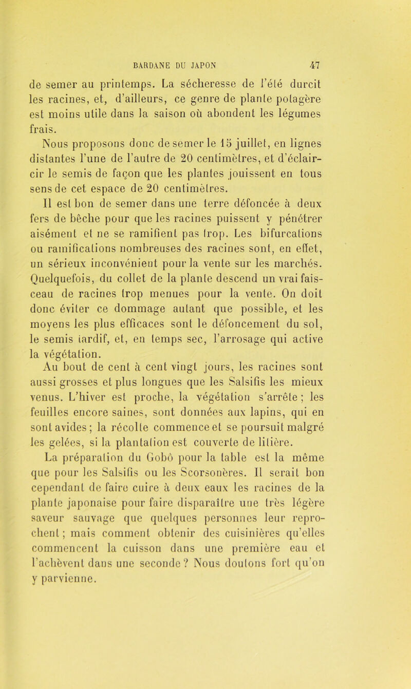 de semer au printemps. La sécheresse de l’été durcit les racines, et, d’ailleurs, ce genre de plante potagère est moins utile dans la saison où abondent les légumes frais. Nous proposons donc de semer le 15 juillet, en lignes distantes l’une de l’autre de 20 centimètres, et d’éclair- cir le semis de façon que les plantes jouissent en tous sens de cet espace de 20 centimètres. Il est bon de semer dans une terre défoncée à deux fers de bêche pour que les racines puissent y pénétrer aisément et ne se ramifient pas trop. Les bifurcations ou ramifications nombreuses des racines sont, en effet, un sérieux inconvénient pour la vente sur les marchés. Quelquefois, du collet de la plante descend un vrai fais- ceau de racines trop menues pour la vente. On doit donc éviter ce dommage autant que possible, et les moyens les plus efficaces sont le défoncement du sol, le semis iardif, et, en temps sec, l’arrosage qui active la végétation. Au bout de cent à cent vingt jours, les racines sont aussi grosses et plus longues que les Salsifis les mieux venus. L’hiver est proche, la végétation s’arrête; les feuilles encore saines, sont données aux lapins, qui en sont avides; la récolte commence et se poursuit malgré les gelées, si la plantation est couverte de litière. La préparation du Gobô pour la table est la même que pour les Salsifis ou les Scorsonères. Il serait bon cependant de faire cuire à deux eaux les racines de la plante japonaise pour faire disparaître une très légère saveur sauvage que quelques personnes leur repro- chent; mais comment obtenir des cuisinières qu’elles commencent la cuisson dans une première eau et l’achèvent dans une seconde? Nous douions fort qu’on y parvienne.