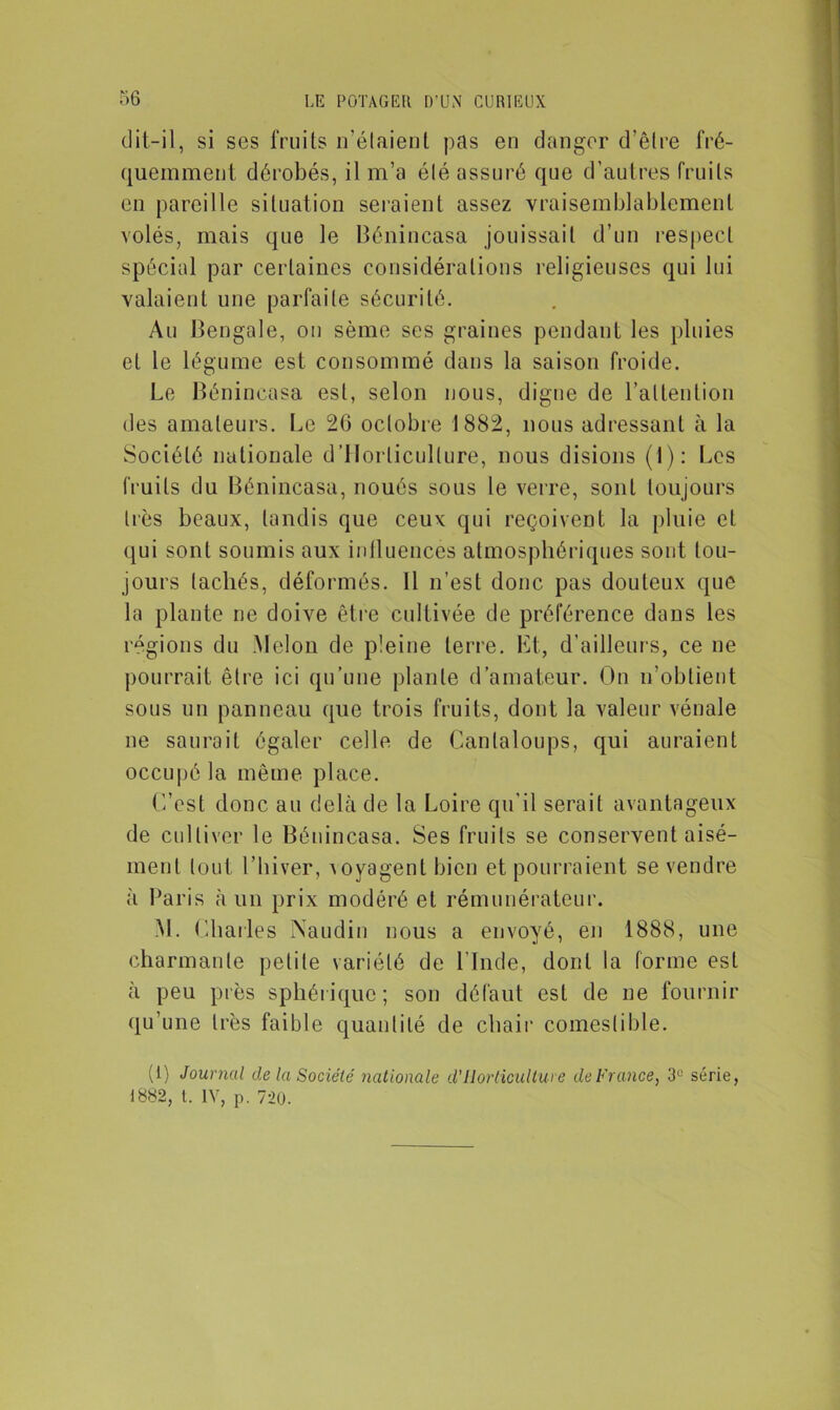 dit-il, si ses fruits n’étaient pas en danger d'être fré- quemment dérobés, il m’a été assuré que d’autres fruits en pareille situation seraient assez vraisemblablement volés, mais que le Bénincasa jouissait d’un respect spécial par certaines considérations religieuses qui lui valaient une parfaite sécurité. Au Bengale, on sème ses graines pendant les pluies et le légume est consommé dans la saison froide. Le Bénincasa est, selon nous, digne de l'attention des amateurs. Le 20 octobre 1882, nous adressant à la Société nationale d’Horlicullure, nous disions (1): Les fruits du Bénincasa, noués sous le verre, sont toujours très beaux, tandis que ceux qui reçoivent la pluie et qui sont soumis aux influencés atmosphériques sont tou- jours tachés, déformés. 11 n’est donc pas douteux que la plante ne doive être cultivée de préférence dans les régions du Melon de pleine terre. Et, d’ailleurs, ce ne pourrait être ici qu’une plante d’amateur. On n’obtient sous un panneau que trois fruits, dont la valeur vénale ne saurait égaler celle de Cantaloups, qui auraient occupé la même place. C’est donc au delà de la Loire qu’il serait avantageux de cultiver le Bénincasa. Ses fruits se conservent aisé- ment tout l’hiver, Aoyagentbien et pourraient se vendre à Paris à un prix modéré et rémunérateur. M. Charles Naudin nous a envoyé, en 1888, une charmante petite variété de l’Inde, dont la forme est à peu près sphérique; son défaut est de ne fournir qu’une très faible quantité de chair comestible. (1} Journal de la Société nationale d'Horticulture de France, 3° série, 1882, t. IV, p. 720.