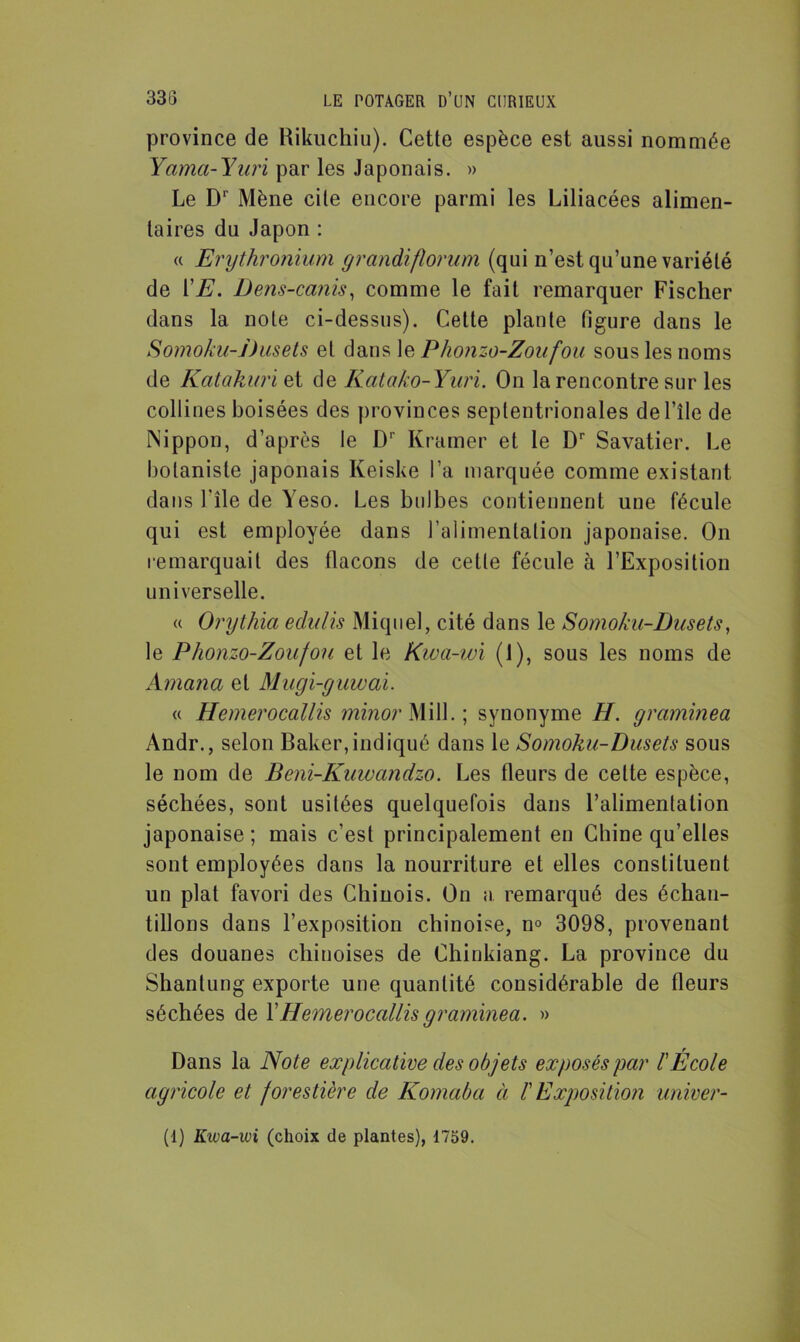 province de Rikuchiu). Cette espèce est aussi nommée Yama-Yuri par les Japonais. » Le D‘ Mène cite encore parmi les Liliacées alimen- taires du Japon : « Erythronium grandiflorum (qui n’est qu’une variété de VE. Dens-canis, comme le fait remarquer Fischer dans la note ci-dessus). Cette plante figure dans le Somoku-Dusets et dans le Phonzo-Zoufou sous les noms de Katakuriet de Katako-Yuri. On la rencontre sur les collines boisées des provinces septentrionales de l’île de Nippon, d’après le Dr Ivramer et le Dr Savatier. Le botaniste japonais Keiske l’a marquée comme existant dans l'ile de Yeso. Les bulbes contiennent une fécule qui est employée dans l'alimentation japonaise. On remarquait des flacons de cette fécule à l’Exposition universelle. « Orythia eclulis Miquel, cité dans le Somoku-Dusets, le Phonzo-Zoufou et le Kwa-wi (1), sous les noms de Amcina et Mugi-guwai. « Hemerocallis minor Mill. ; synonyme H. grciminea Andr., selon Baker,indiqué dans le Somoku-Dusets sous le nom de Beni-Kuwandzo. Les fleurs de celte espèce, séchées, sont usitées quelquefois dans l’alimentation japonaise ; mais c’est principalement en Chine qu’elles sont employées dans la nourriture et elles constituent un plat favori des Chinois. On a remarqué des échan- tillons dans l’exposition chinoise, n° 3098, provenant des douanes chinoises de Chinkiang. La province du Shantung exporte une quantité considérable de fleurs séchées de F Hemerocallis graminea. » Dans la Note explicative des objets exposés par l'École agricole et forestière de Komaba à F Exposition univer- (i) Kwa-wi (choix de plantes), 1759.