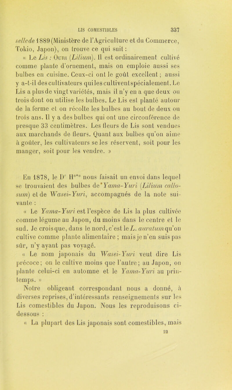 sellede 1889 (Ministère de l'Agriculture et du Commerce, Tokio, Japon), on trouve ce qui suit: « Le Lis : Ourl (Lilium). 11 est ordinairement cultivé comme piaule d’ornement, mais on emploie aussi ses bulbes eu cuisine. Ceux-ci ont le goût excellent ; aussi y a-t-il des cultivateurs quilescultivenlspécialemenl. Le Lis a plus de vingt variétés, mais il n’y en a que deux ou trois dont on utilise les bulbes. Le Lis est planté autour de la ferme et on récolte les bulbes au bout de deux ou trois ans. Il y a des bulbes qui ont une circonférence de presque 33 centimètres. Les fleurs de Lis sont vendues aux marchands de fleurs. Quant aux bulbes qu’on aime à goûter, les cultivateurs se les réservent, soit pour les manger, soit pour les vendre. » En 1878, le IL H*** nous faisait un envoi dans lequel se trouvaient des bulbes de * Yama- Yuri (.Lilium ccillo- sum) et de Wasei-Yuri, accompagnés de la note sui- vante : « Le Yama-Yuri est l’espèce de Lis la plus cultivée comme légume au Japon, du moins dans le centre et le sud. Je crois que, dans le nord, c’est le Ij. auratum qu’on cultive comme plante alimentaire ; mais je n’en suis pas sûr, n’y ayant pas voyagé. « Le nom japonais du Wasei-Yuri veut dire Lis précoce; on le cultive moins que l’autre; au Japon, on plante celui-ci en automne et le Yama-Yuri au prin- temps. » Notre obligeant correspondant nous a donné, à diverses reprises, d’intéressants renseignements sur les Lis comestibles du Japon. Nous les reproduisons ci- dessous : « La plupart des Lis japonais sont comestibles, mais 22