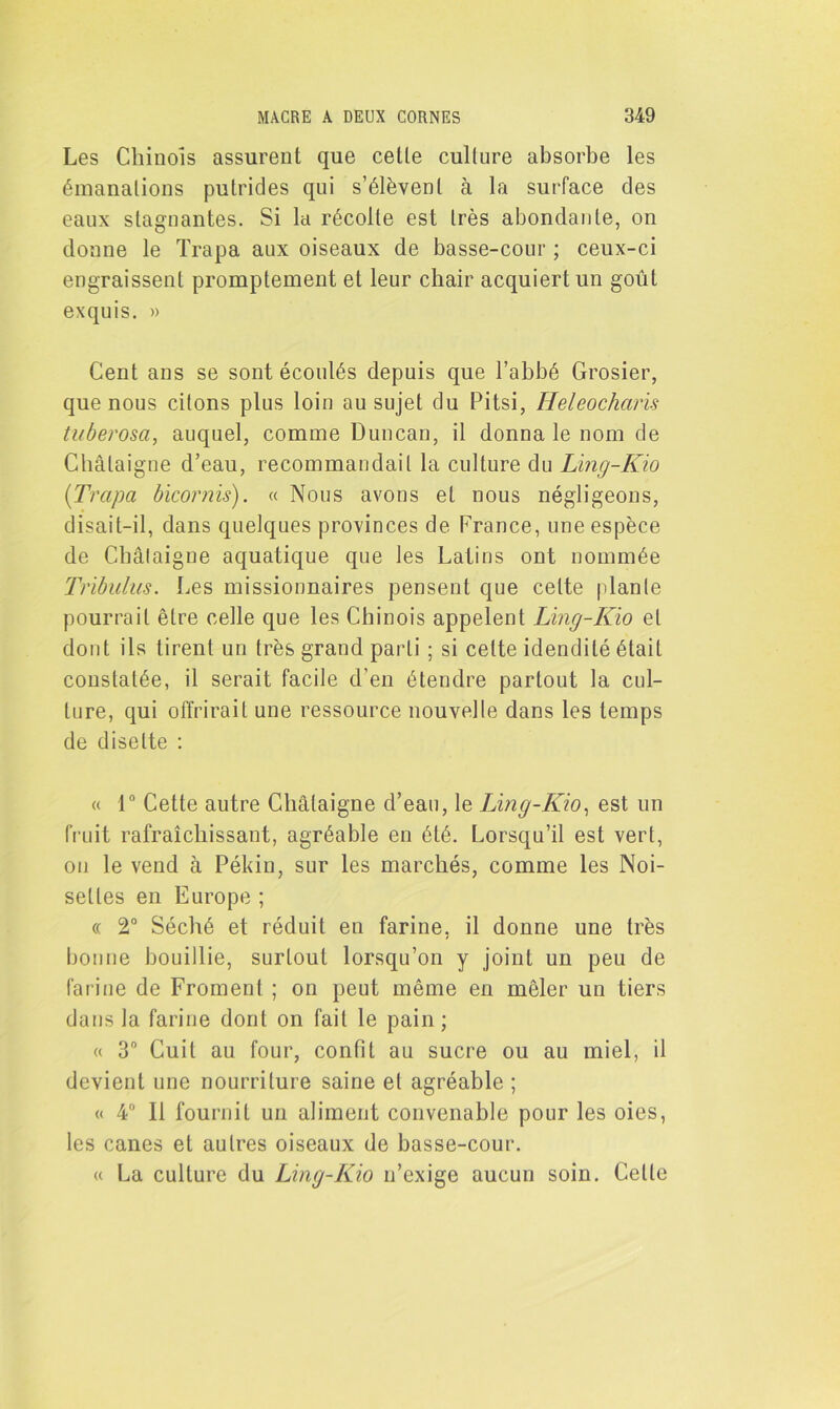 Les Chinois assurent que cette culture absorbe les émanations putrides qui s’élèvent à la surface clés eaux stagnantes. Si la récolte est très abondante, on donne le Trapa aux oiseaux de basse-cour ; ceux-ci engraissent promptement et leur chair acquiert un goût exquis. » Cent ans se sont écoulés depuis que l’abbé Grosier, que nous citons plus loin au sujet du Pitsi, Heleocharis tuberosa, auquel, comme Duncan, il donna le nom de Châtaigne d’eau, recommandait la culture du Ling-Kio (Trapa bicornis). « Nous avons et nous négligeons, disait-il, dans quelques provinces de France, une espèce de Châtaigne aquatique que les Latins ont nommée Trïbulus. Les missionnaires pensent que celte plante pourrait être celle que les Chinois appelent Ling-Kio et dont ils tirent un très grand parti ; si celte idendilé était constatée, il serait facile d’en étendre partout la cul- ture, qui offrirait une ressource nouvelle dans les temps de disette : « 1° Cette autre Châtaigne d’eau, le Ling-Kio, est un fruit rafraîchissant, agréable en été. Lorsqu’il est vert, ou le vend à Pékin, sur les marchés, comme les Noi- settes en Europe ; « 2° Séché et réduit en farine, il donne une très bonne bouillie, surtout lorsqu’on y joint un peu de farine de Froment ; on peut même en mêler un tiers dans la farine dont on fait le pain ; « 3° Cuit au four, confit au sucre ou au miel, il devient une nourriture saine et agréable ; « 4° Il fournit un aliment convenable pour les oies, les canes et autres oiseaux de basse-cour. « La culture du Ling-Kio n’exige aucun soin. Cette