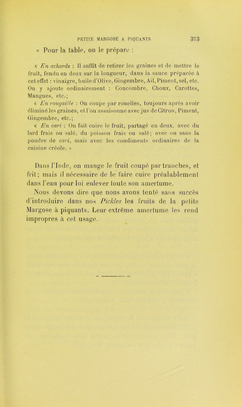 « Pour la table, on le prépare; : « En achaj'ds : Il suffit de retirer les graines et de mettre le fruit, fendu en deux sur la longueur, dans la sauce préparée à cet effet : vinaigre, huile d’Olive, Gingembre, Ail, Piment, sel, etc. On y ajoute ordinairement : Concombre, Choux, Carottes, Mangues, etc.; « En rougaille : On coupe par rouelles, toujours après avoir éliminé les graines, et l'on assaisonne avec jus de Citron, Piment, Gingembre, etc.; « En cari : On fait cuire le fruit, partagé en deux, avec du lard frais ou salé, du poisson frais ou salé; avec ou sans la poudre de cari, mais avec les condiments ordinaires de la cuisine créole. » Dans l’Inde, on mange le fruit coupé par tranches, et frit; mais il nécessaire de le faire cuire préalablement dans l’eau pour lui enlever toute son amertume. Nous devons dire que nous avons tenté sans succès d’introduire dans nos Pickles les fruits de la petite Margose à piquants. Leur extrême amertume les rend impropres à cet usage.