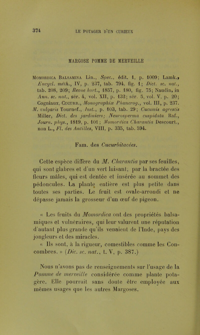 MARGOSE POMME DE MERVEILLE Momordica Balsamina Lin., Spec., édit. 1, p. 1009; Lamk.» Encycl. mélh., IV, p. 237, tab. 794, fig. 1; Dict. sc. nat., tab. 208, 209; Revue hort., 1857, p. 180, fig. 75; Naudin, in Ann. sc. nat., sér. 4, vol. XII, p. 132; sér. 5, vol. V. p. 20; Gogniaux, Cucurb., Monographiæ Rhanerog., vol. III, p. 237. il/, vulgaris Tournef., Inst., p. 103, tab. 29; Cucumis agrestis Miller, Dict. des jardiniers,• Neurosperma cuspidata liaf., Journ. p/tys., 1819, p. 101; Momordica Charantia Descourt., non L., Fl. des Antilles, VIII, p. 335, tab. 594. Fam. des Cucurbitacées. Celle espèce diffère du M. Charantia par ses feuilles, qui sont glabres et d’un vert luisant, par la bractée des tleurs mâles, qui est dentée et insérée au sommet des pédoncules. La plante entière est plus petite dans toutes ses parties. Le fruit est ovale-arrondi et ne dépasse jamais la grosseur d’un œuf de pigeon. « Les fruits du Momordica ont des propriétés balsa- miques et vulnéraires, qui leur valurent une réputation d’autant plus grande qu’ils venaient de l’Inde, pays des jongleurs et des miracles. « Ils sont, à la rigueur, comestibles comme les Con- combres. » (Die. sc. nat., t. V, p. 387.) Nous n’avons pas de renseignements sur l’usage de la Pomme de merveille considérée comme plante pota- gère. Lite pourrait sans doute être employée aux mêmes usages que les autres Margoses.