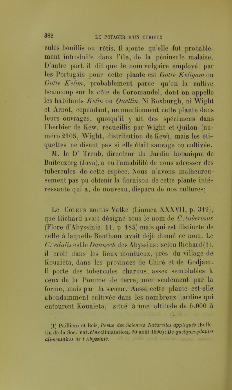 cules bouillis ou rôtis. Il ajoute qu’elle fut probable- ment introduite dans File, de la péninsule malaise. D’autre part, il dit que le nom vulgaire employé par les Portugais pour cette plante est Gotte Keligam ou Gotte Kelim, probablement parce qu’on la cultive beaucoup sur la côte de Coromandel, dont on appelle les habitants Kelin ou Quellin. Ni Roxburgh, ni Wight et Arnot, cependant, ne mentionnent celle plante dans leurs ouvrages, quoiqu’il y ait des spécimens dans l'herbier de Kew, recueillis par Wight et Quilon (nu- méro 2105, Wight, distribution de Kew), mais les éti- quettes ne disent pas si elle était sauvage ou cullivée. M. le Dr Treub, directeur du Jardin botanique de Buitenzorg (Java), a eu l’amabilité de nous adresser des tubercules de cette espèce. Nous n'avons malheureu- sement pas pu obtenir la floraison de cette plante inté- ressante qui a, de nouveau, disparu de nos cultures; Le Coleus edulis Vatke (Linnæa XXXVII, p. 319), que Richard avait désigné sous le nom de C.tuberosus (Flore d’Abyssinie, 11, p. 185) mais qui est distincte de celle à laquelle Bentham avait déjà donné ce nom. Le C. edulis zsWzDannech des Abyssins; selon Richard(1). il croît dans les lieux monlueux, près du village de Kouaieta, dans les provinces de Cbiré et de Godjam. Il porte des tubercules charnus, assez semblables à ceux de la Pomme de terre, non seulement par la forme, mais par la saveur. Aussi cette plante est-elle abondamment cultivée dans les nombreux jardins qui entourent Kouaieta, situé à une altitude de 6.000 à (1) Paillieux et Bois, Revue des Sciences Naturelles appliqués (Bulle- tin de la Soc. nat.d’Acclimalation, 20 août 1890): De quelques plantes alimentaires de VAbyssinie.