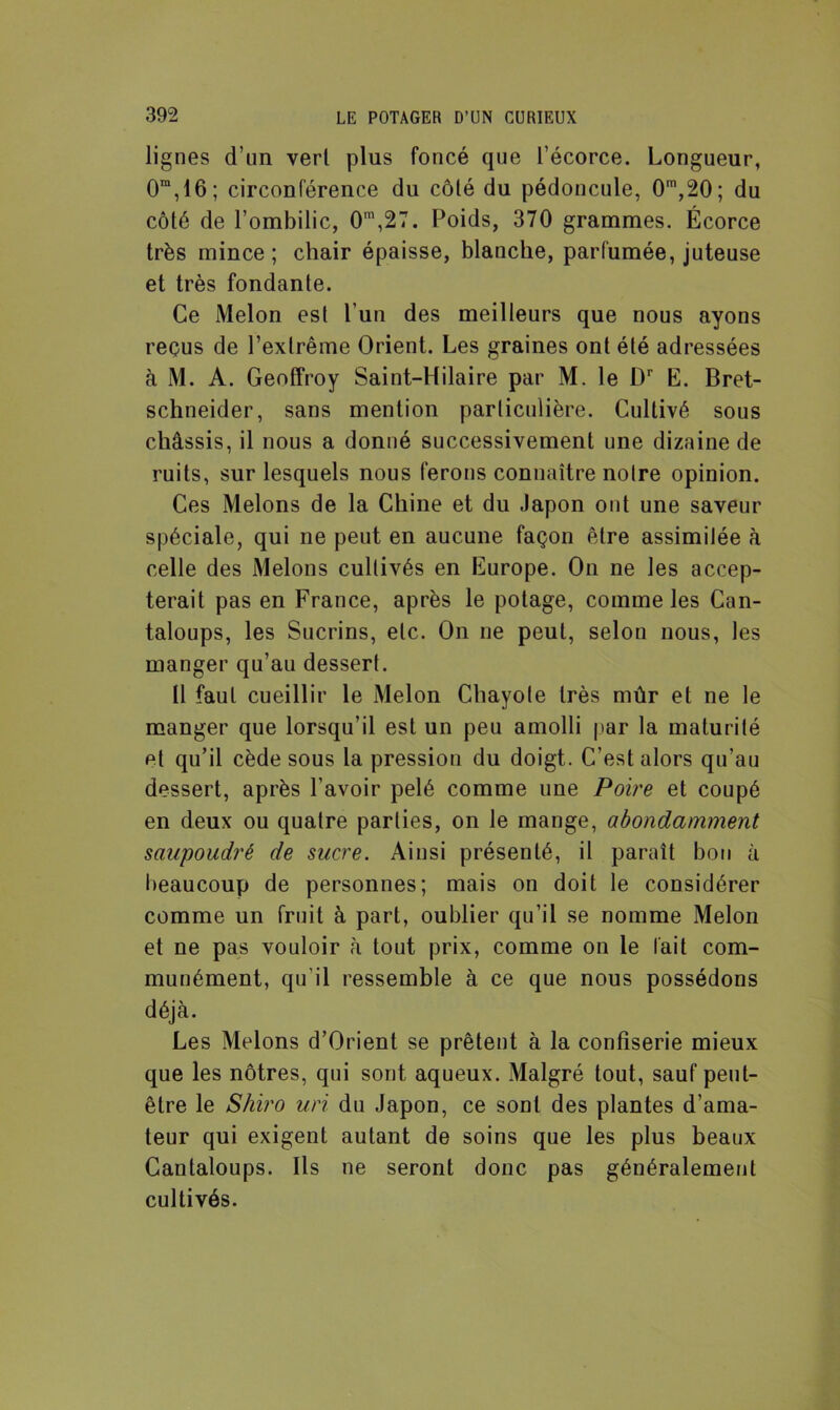 lignes d’un verl plus foncé que l’écorce. Longueur, 0m, 16 ; circonférence du côlé du pédoncule, 0m,20; du côté de l’ombilic, 0m,27. Poids, 370 grammes. Écorce très mince; chair épaisse, blanche, parfumée, juteuse et très fondante. Ce Melon est l’un des meilleurs que nous ayons reçus de l’extrême Orient. Les graines ont été adressées à M. A. Geoffroy Saint-Hilaire par M. le L)r E. Bret- schneider, sans mention particulière. Cultivé sous châssis, il nous a donné successivement une dizaine de ruits, sur lesquels nous ferons connaître notre opinion. Ces Melons de la Chine et du Japon ont une saveur spéciale, qui ne peut en aucune façon être assimilée à celle des Melons cultivés en Europe. On ne les accep- terait pas en France, après le potage, comme les Can- taloups, les Sucrins, etc. On ne peut, selon nous, les manger qu’au dessert. Il faut cueillir le Melon Chayole très mûr et ne le manger que lorsqu’il est un peu amolli par la maturité et qu’il cède sous la pression du doigt. C’est alors qu’au dessert, après l’avoir pelé comme une Poire et coupé en deux ou quatre parties, on le mange, abondamment saupoudré de sucre. Ainsi présenté, il paraît bon à beaucoup de personnes; mais on doit le considérer comme un fruit à part, oublier qu’il se nomme Melon et ne pas vouloir à tout prix, comme on le lait com- munément, qu'il ressemble à ce que nous possédons déjà. Les Melons d’Orient se prêtent à la confiserie mieux que les nôtres, qui sont aqueux. Malgré tout, sauf peut- être le Shiro un du Japon, ce sont des plantes d’ama- teur qui exigent autant de soins que les plus beaux Cantaloups. Ils ne seront donc pas généralement cultivés.