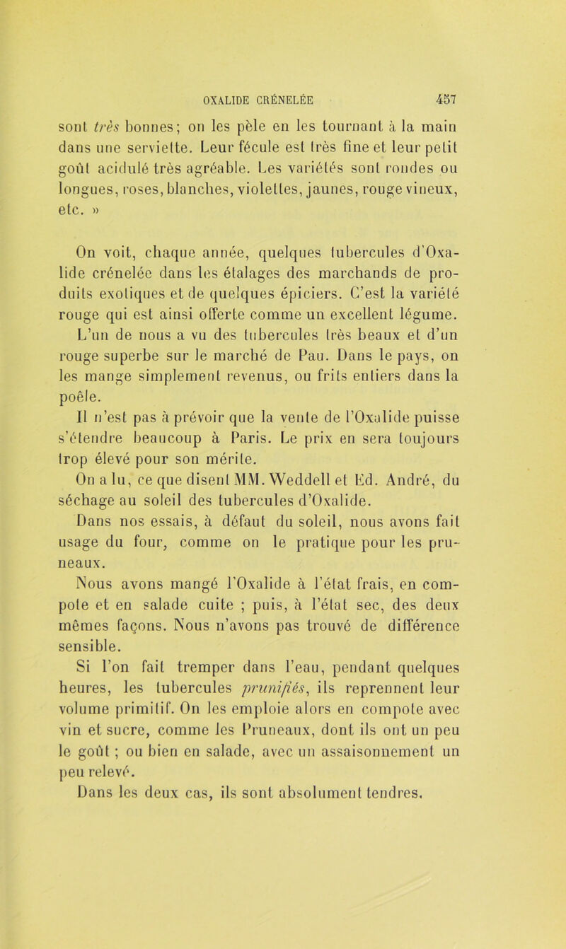 sont très bonnes; on les pèle en les tournant à la main dans une serviette. Leur fécule est très fine et leur petit goût acidulé très agréable. Les variétés sont rondes ou longues, roses, blanches, violettes, jaunes, rouge vineux, etc. » On voit, chaque année, quelques tubercules d’Oxa- lide crénelée dans les étalages des marchands de pro- duits exotiques et de quelques épiciers. C’est la variété rouge qui est ainsi offerte comme un excellent légume. L’un de nous a vu des tubercules très beaux et d’un rouge superbe sur le marché de Pau. Dans le pays, on les mange simplement revenus, ou frits entiers dans la poêle. Il n’est pas à prévoir que la vente de l’Oxulide puisse s’étendre beaucoup à Paris. Le prix en sera toujours trop élevé pour son mérite. On a lu, ce que disent MM. Weddell et Ed. André, du séchage au soleil des tubercules d’Oxalide. Dans nos essais, à défaut du soleil, nous avons fait usage du four, comme on le pratique pour les pru- neaux. Nous avons mangé l'Oxalide à l’état frais, en com- pote et en salade cuite ; puis, à l’état sec, des deux mêmes façons. Nous n’avons pas trouvé de différence sensible. Si l’on fait tremper dans l’eau, pendant quelques heures, les tubercules pruni/iés, ils reprennent leur volume primitif. On les emploie alors en compote avec vin et sucre, comme les Pruneaux, dont ils ont un peu le goût ; ou bien en salade, avec un assaisonnement un peu relevé. Dans les deux cas, ils sont absolument tendres.