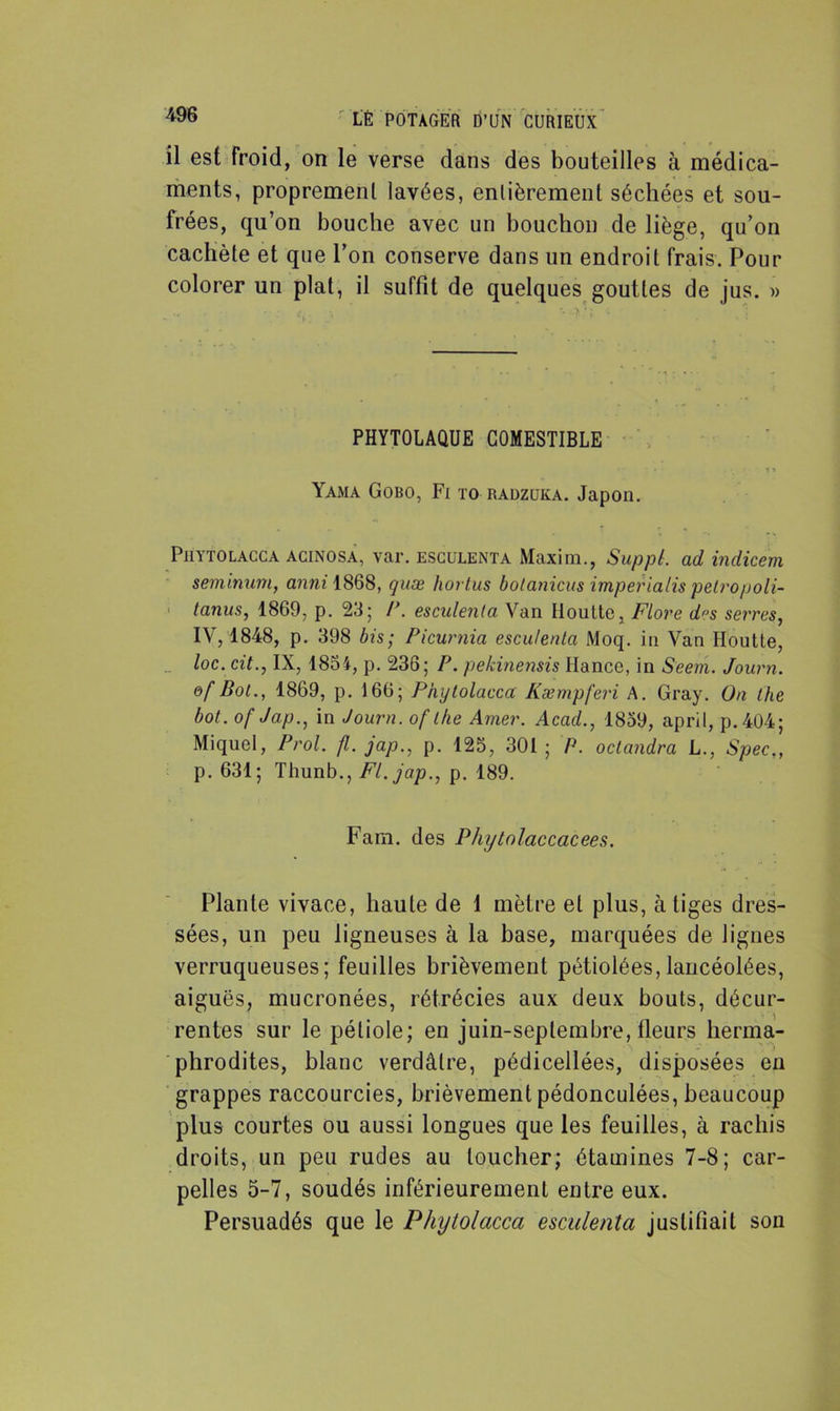 il est froid, on le verse dans des bouteilles à médica- ments, proprement lavées, entièrement séchées et sou- frées, qu’on bouche avec un bouchon de liège, qu’on cachète et que l’on conserve dans un endroit frais. Pour colorer un plat, il suffit de quelques gouttes de jus. » PHYTOLAÜUE COMESTIBLE • - • • • . n Yama Gobo, Fi to radzuka. Japon. Piiytolacca acinosa, var. ESCULENTA Maxim., SuppL ad indicem seminum, anm 1868, quæ hortus boianicus imperialis pelropoli- tanus, 1869, p. 23; P. esculenta. Van Iloutte, Flore d»s serres, IV, 1848, p. 398 bis; Picurnia escutenla Moq. in Van Iloutte, loc. cit., IX, 1854, p. 236; P. pekinensis Hance, in S'eem. Journ. of Bot., 1869, p. 166; Piiytolacca Kæmpferi A. Gray. On the bot. of Jap., in Journ. of the Amer. Acad., 1859, april, p. 404 ; Miquel, Prol. fl. jap., p. 125, 301; P. oclandra L., Spec„ p. 631; Thunb., Fl. jap., p. 189. Farn. des Phytolaccacees. Plante vivace, haute de 1 mètre et plus, à tiges dres- sées, un peu ligneuses à la hase, marquées de lignes verruqueuses; feuilles brièvement pétioiées, lancéolées, aiguës, mucronées, rétrécies aux deux bouts, décur- rentes sur le pétiole; en juin-septembre, fleurs herma- phrodites, blanc verdâtre, pédicellées, disposées en grappes raccourcies, brièvement pédonculées, beaucoup plus courtes ou aussi longues que les feuilles, à rachis droits, un peu rudes au loucher; étamines 7-8; car- pelles 5-7, soudés inférieurement entre eux. Persuadés que le Piiytolacca esculenta justifiait son