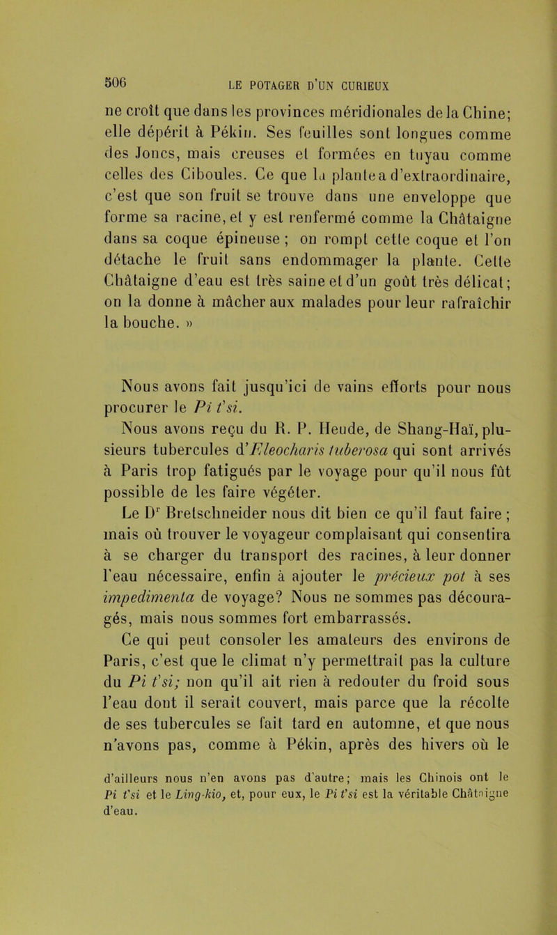 ne croît que dans les provinces méridionales de la Chine; elle dépérit à Pékin. Ses feuilles sont longues comme des Joncs, mais creuses et formées en tuyau comme celles des Ciboules. Ce que la plante a d’extraordinaire, c’est que son fruit se trouve dans une enveloppe que forme sa racine, et y est renfermé comme la Châtaigne dans sa coque épineuse ; on rompt cetle coque et l’on détache le fruit sans endommager la plante. Celte Châtaigne d’eau est très saine et d’un goût très délicat; on la donne à mâcher aux malades pour leur rafraîchir la bouche. » Nous avons fait jusqu’ici de vains efforts pour nous procurer le Pi t'si. Nous avons reçu du R. P. Mende, de Shang-Haï, plu- sieurs tubercules d’Eleocharis tuberosa qui sont arrivés à Paris trop fatigués par le voyage pour qu’il nous fût possible de les faire végéter. Le D1 Bretschneider nous dit bien ce qu’il faut faire ; mais où trouver le voyageur complaisant qui consentira à se charger du transport des racines, à leur donner l’eau nécessaire, enfin à ajouter le 'précieux pot à ses impedimenta de voyage? Nous ne sommes pas découra- gés, mais nous sommes fort embarrassés. Ce qui peut consoler les amateurs des environs de Paris, c’est que le climat n’y permettrait pas la culture du Pi t'si; non qu’il ait rien à redouter du froid sous l’eau dont il serait couvert, mais parce que la récolte de ses tubercules se fait tard en automne, et que nous n’avons pas, comme à Pékin, après des hivers où le d’ailleurs nous n’en avons pas d’autre; mais les Chinois ont le Pi t'si et le Lwg-hio, et, pour eux, le Pi t'si est la véritable Châtaigne d’eau.