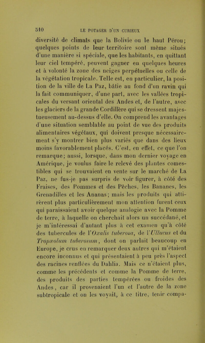 diversité de climats que la Bolivie ou le haul Pérou; quelques points de leur territoire sont même situés d’une manière si spéciale, que les habitants, en quittant leur ciel tempéré, peuvent gagner en quelques heures et à volonté la zone des neiges perpétuelles ou celle de la végétation tropicale. Telle est, en particulier, la posi- tion de la ville de La Paz, bâtie au fond d’un ravin qui la fait communiquer, d’une part, avec les vallées tropi- cales du versant oriental des Andes et, de l’autre, avec les glaciers de la grande Cordillère qui se dressent majes- tueusement au-dessus d’elle. On comprend les avantages d’une situation semblable au point de vue des produits alimentaires végétaux, qui doivent presque nécessaire- ment s’y montrer bien plus variés que dans des lieux moins favorablement placés. C’est, en effet, ce que l’on remarque; aussi, lorsque, dans mon dernier voyage en Amérique, je voulus faire le relevé des plantes comes- tibles qui se trouvaient en vente sur le marché de La Paz, ne fus-je pas surpris de voir figurer, à côté des Fraises, des Pommes et des Pêches, les Bananes, les Grenadilles et les Ananas; mais les produits qui atti- rèrent plus particulièrement mon attention furent ceux qui paraissaient avoir quelque analogie avec la Pomme de terre, à laquelle on cherchait alors un succédané, et je m’intéressai d’autant plus à cet examen qu’à côté des tubercules de Y Oxalis tuberosa, de YUllucus et du Tropæolum tuberosum, dont on parlait beaucoup en Europe, je crus en remarquer deux autres qui m’étaient encore inconnus et qui présentaient à peu près l’aspect des racines renflées du Dahlia. Mais ce n’étaient plus, comme les précédents et comme la Pomme de terre, des produits des parties tempérées ou froides des Andes, car il provenaient l’un et l’autre de la zone subtropicale et on les voyait, à ce litre, tenir compa-