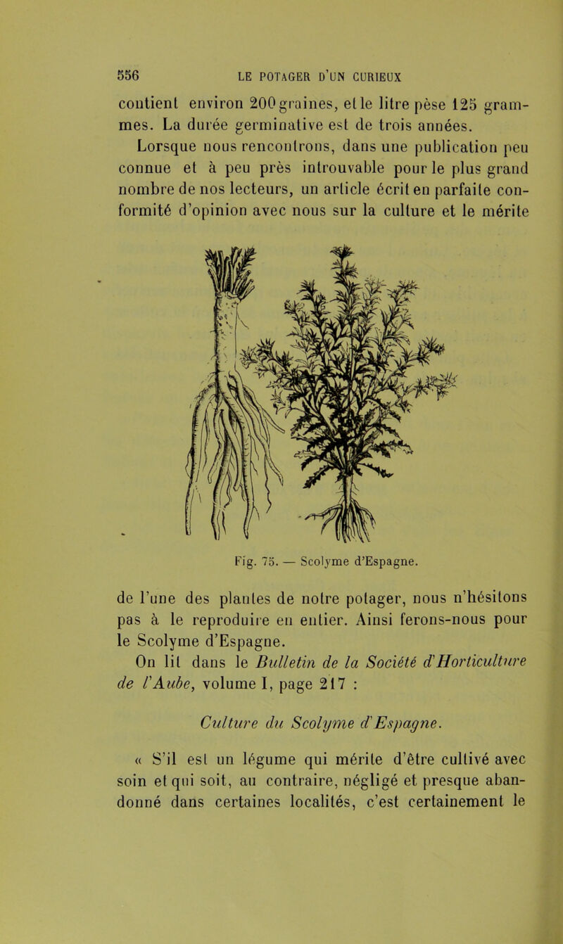 contient environ 200graines, elle litre pèse 125 gram- mes. La durée germinative est de trois années. Lorsque nous rencontrons, dans une publication peu connue et à peu près introuvable pour le plus grand nombre de nos lecteurs, un article écrit en parfaite con- formité d’opinion avec nous sur la culture et le mérite Fig. 75. — Scolyme d’Espagne. de l’une des piaules de notre potager, nous n’hésitons pas à le reproduire en entier. Ainsi ferons-nous pour le Scolyme d’Espagne. On lit dans le Bulletin de la Société d'Horticulture de l'Aube, volume I, page 217 : Culture du Scolyme d'Espagne. « S’il est un légume qui mérite d’être cultivé avec soin et qui soit, au contraire, négligé et presque aban- donné dans certaines localités, c’est certainement le