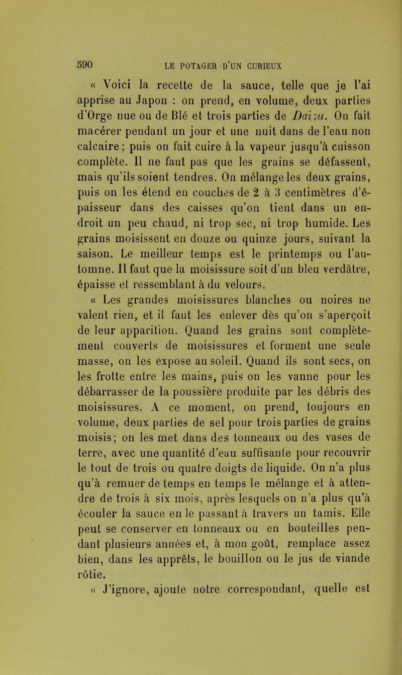 « Voici la recette de la sauce, telle que je l’ai apprise au Japon : on prend, en volume, deux parties d’Orge nue ou de Blé et trois parties de Daizu. On fait macérer pendant un jour et une nuit dans de l’eau non calcaire; puis on fait cuire à la vapeur jusqu’à cuisson complète. Il ne faut pas que les grains se défassent, mais qu’ils soient tendres. On mélange les deux grains, puis on les étend en couches de 2 à 3 centimètres d’é- paisseur dans des caisses qu’on tient dans un en- droit un peu chaud, ni trop sec, ni trop humide. Les grains moisissent en douze ou quinze jours, suivant la saison. Le meilleur temps est le printemps ou l’au- tomne. Il faut que la moisissure soit d’un bleu verdâtre, épaisse et ressemblant à du velours. « Les grandes moisissures blanches ou noires ne valent rien, et il faut les enlever dès qu’on s’aperçoit de leur apparition. Quand les grains sont complète- ment couverts de moisissures et forment une seule masse, on les expose au soleil. Quand ils sont secs, on les frotte entre les mains, puis on les vanne pour les débarrasser de la poussière produite par les débris des moisissures. A ce moment, on prend, toujours en volume, deux parties de sel pour trois parties de grains moisis; on les met dans des tonneaux ou des vases de terre, avec une quantité d’eau suffisante pour recouvrir le tout de trois ou quatre doigts de liquide. On n’a plus qu’à remuer de temps en temps le mélange et à atten- dre de trois à six mois, après lesquels on n’a plus qu’à écouler la sauce en le passant à travers un tamis. Elle peut se conserver en tonneaux ou en bouteilles pen- dant plusieurs années et, à mon goût, remplace assez bien, dans les apprêts, le bouillon ou le jus de viande rôtie. « J’ignore, ajoute notre correspondant, quelle est