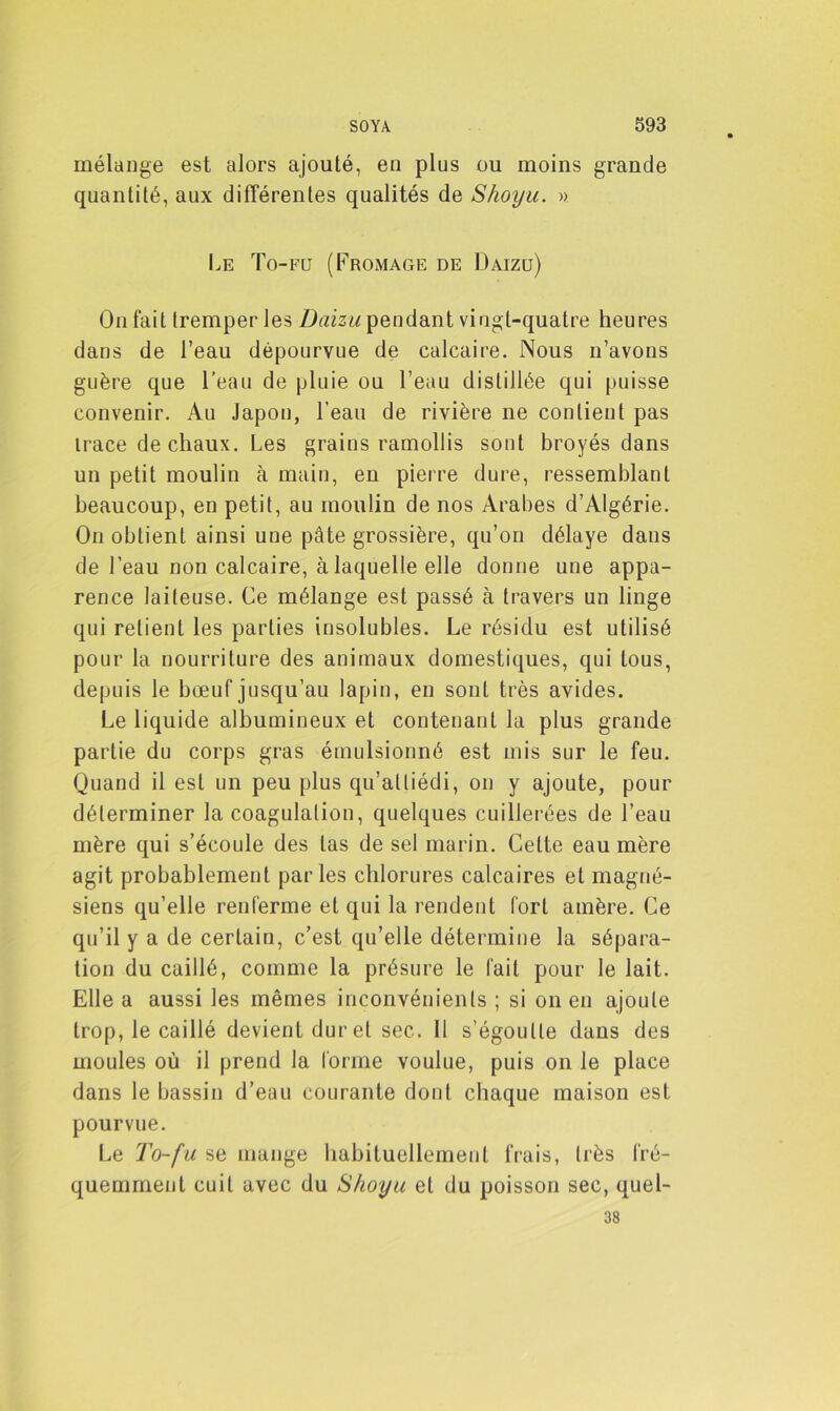 mélange est alors ajouté, en plus ou moins grande quantité, aux différentes qualités de S/ioyu. » Le To-fu (Fromage de Daizü) On fait tremper les Daizu pendant vingt-quatre heures dans de l’eau dépourvue de calcaire. Nous n’avons guère que l'eau de pluie ou l’eau distillée qui puisse convenir. Au Japon, l’eau de rivière ne contient pas trace de chaux. Les grains ramollis sont broyés dans un petit moulin à main, en pierre dure, ressemblant beaucoup, en petit, au moulin de nos Arabes d’Algérie. On obtient ainsi une pâte grossière, qu’on délaye dans de l’eau non calcaire, à laquelle elle donne une appa- rence laiteuse. Ce mélange est passé à travers un linge qui retient les parties insolubles. Le résidu est utilisé pour la nourriture des animaux domestiques, qui tous, depuis le bœuf jusqu’au lapin, en sont très avides. Le liquide albumineux et contenant la plus grande partie du corps gras émulsionné est mis sur le feu. Quand il est un peu plus qu’attiédi, on y ajoute, pour déterminer la coagulation, quelques cuillerées de l’eau mère qui s’écoule des las de sel marin. Celte eau mère agit probablement parles chlorures calcaires et magné- siens qu’elle renferme et qui la rendent fort amère. Ce qu’il y a de certain, c’est qu’elle détermine la sépara- tion du caillé, comme la présure le fait pour le lait. Elle a aussi les mêmes inconvénients ; si on en ajoute trop, le caillé devient durel sec. 11 s’égoutte dans des moules où il prend la forme voulue, puis on le place dans le bassin d’eau courante dont chaque maison est pourvue. Le To-fu se mange habituellement frais, très fré- quemment cuit avec du Shoyu et du poisson sec, quel- 38