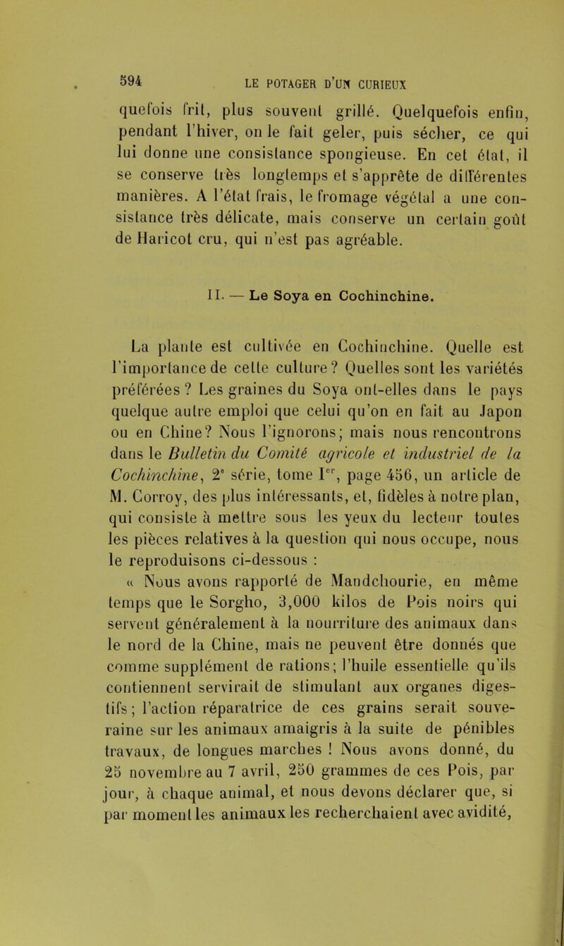 quefois frit, plus souveul grillé. Quelquefois enfin, pendant l’hiver, on le fait geler, puis sécher, ce qui lui donne une consistance spongieuse. En cet état, il se conserve très longtemps et s’apprête de différentes manières. A l’état frais, le fromage végétal a une con- sistance très délicate, mais conserve un certain goût de Haricot cru, qui n’est pas agréable. II. — Le Soya en Cochinchine. La piaule est cultivée en Cochinchine. Quelle est l’importance de celte culture? Quelles sont les variétés préférées? Les graines du Soya ont-elles dans le pays quelque autre emploi que celui qu’on en fait au Japon ou en Chine? Nous l’ignorons; mais nous rencontrons dans le Bulletin du Comité agricole et industriel de la Cochinchine, 2e série, tome Ier, page 456, un article de M. Corroy, des plus intéressants, et, fidèles à notre plan, qui consiste à mettre sous les yeux du lecteur toutes les pièces relatives à la question qui nous occupe, nous le reproduisons ci-dessous : « Nous avons rapporté de Mandchourie, en même temps que le Sorgho, 3,000 kilos de Pois noirs qui servent généralement à la nourriture des animaux dans le nord de la Chine, mais ne peuvent être donnés que comme supplément de rations; l’huile essentielle qu’ils contiennent servirait de stimulant aux organes diges- tifs ; l’actiou réparatrice de ces grains serait souve- raine sur les animaux amaigris à la suite de pénibles travaux, de longues marches ! Nous avons donné, du 25 novembre au 7 avril, 250 grammes de ces Pois, par jour, à chaque animal, et nous devons déclarer que, si par moment les animaux les recherchaient avec avidité,