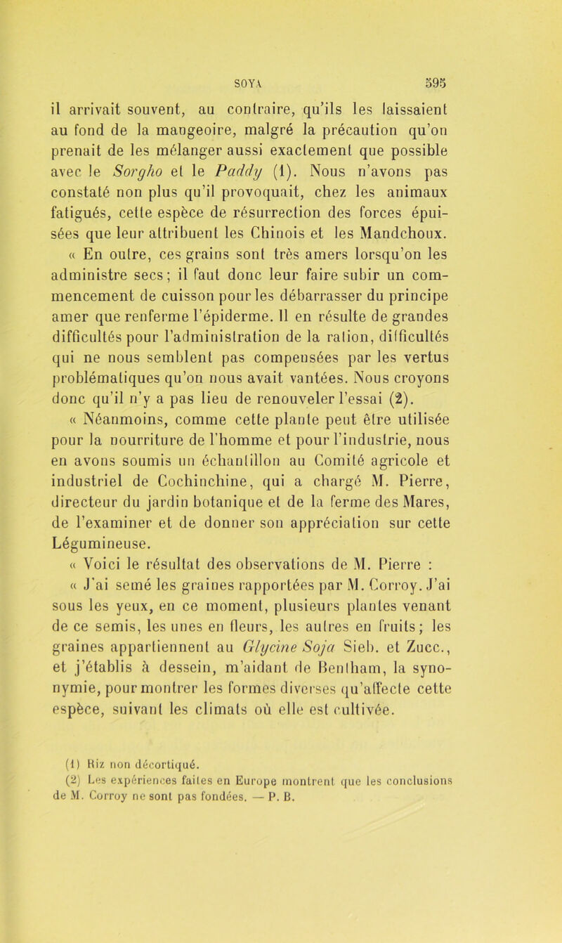 il arrivait souvent, au contraire, qu’ils les laissaient au fond de la mangeoire, malgré la précaution qu’on prenait de les mélanger aussi exactement que possible avec le Sorgho et le Paddy (1). Nous n’avons pas constaté non plus qu’il provoquait, chez les animaux fatigués, cette espèce de résurrection des forces épui- sées que leur attribuent les Chinois et les Mandchoux. « En outre, ces grains sont très amers lorsqu’on les administre secs; il faut donc leur faire subir un com- mencement de cuisson pour les débarrasser du principe amer que renferme l’épiderme. 11 en résulte de grandes difficultés pour l’administration de la ration, difficultés qui ne nous semblent pas compensées par les vertus problématiques qu’on nous avait vantées. Nous croyons donc qu’il n’y a pas lieu de renouveler l’essai (2). « Néanmoins, comme cette plante peut être utilisée pour la nourriture de l’homme et pour l’industrie, nous en avons soumis un échantillon au Comité agricole et industriel de Cochinchine, qui a chargé M. Pierre, directeur du jardin botanique et de la ferme des Mares, de l’examiner et de donner son appréciation sur cette Légumineuse. « Voici le résultat des observations de M. Pierre : « J’ai semé les graines rapportées par M. Corroy. J’ai sous les yeux, en ce moment, plusieurs plantes venant de ce semis, les unes en fleurs, les autres en fruits; les graines appartiennent au Glycine Soja Sieb. et Zucc., et j’établis à dessein, m’aidant de Bentham, la syno- nymie, pour montrer les formes diverses qu’affecte cette espèce, suivant les climats où elle est cultivée. (1) Riz non décortiqué. (2) Les expériences faites en Europe montrent que les conclusions de M. Corroy ne sont pas fondées. — P. B.