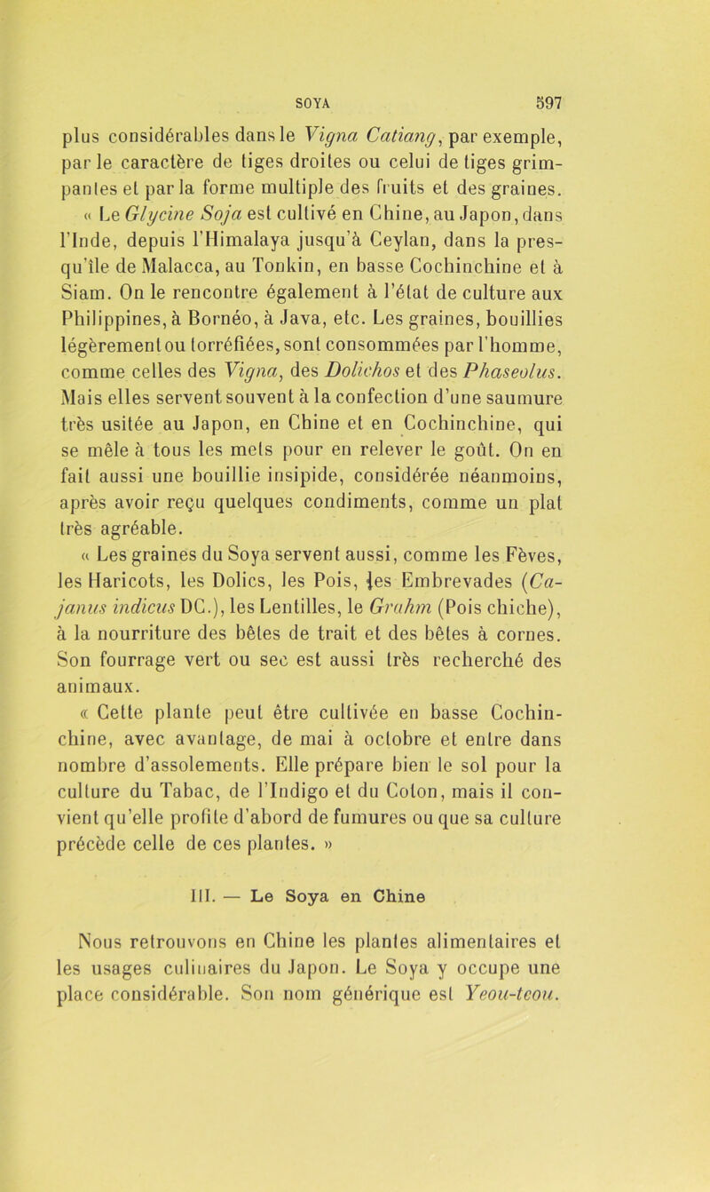 plus considérables dans le Vigna Caticing, par exemple, parle caractère de tiges droites ou celui de tiges grim- pantes et par la forme multiple des fruits et des graines. « Le Glycine Soja est cultivé en Chine, au Japon, dans l'Inde, depuis l’Himalaya jusqu’à Ceylan, dans la pres- qu’île de Malacca, au Tonkin, en basse Cochinchine et à Siam. On le rencontre également à l’état de culture aux Philippines, à Bornéo, à Java, etc. Les graines, bouillies légèrement ou torréfiées, sont consommées par l’homme, comme celles des Vigna, des Dolickos et des Phaseolus. Mais elles servent souvent à la confection d’une saumure très usitée au Japon, en Chine et en Cochinchine, qui se mêle à tous les mets pour en relever le goût. On en fait aussi une bouillie insipide, considérée néanmoins, après avoir reçu quelques condiments, comme un plat très agréable. « Les graines du Soya servent aussi, comme les Fèves, les Haricots, les Dolics, les Pois, Jes Embrevades (Ca- janus indiens DC.), les Lentilles, le Grahrn (Pois chiche), à la nourriture des bêtes de trait et des bêtes à cornes. Son fourrage vert ou sec est aussi très recherché des animaux. « Cette plante peut être cultivée en basse Cochin- chine, avec avantage, de mai à octobre et entre dans nombre d’assolements. Elle prépare bien le sol pour la culture du Tabac, de l’Indigo et du Colon, mais il con- vient qu’elle profite d’abord de fumures ou que sa culture précède celle de ces plantes. » III. — Le Soya en Chine Nous retrouvons en Chine les plantes alimentaires et les usages culinaires du Japon. Le Soya y occupe une place considérable. Son nom générique est Yeou-teou.