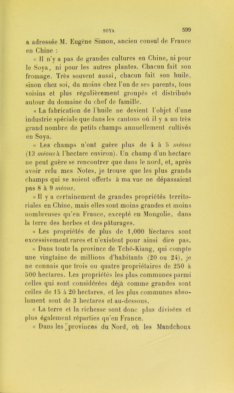 a adressée M. Eugène Simon, ancien consul de France en Chine : « Il n’y a pas de grandes cultures en Chine, ni pour le Soya, ni pour les autres plantes. Chacun fait son fromage. Très souvent aussi, chacun fait son huile, sinon chez soi, du moins chez l’un de ses parents, tous voisins et plus régulièrement groupés et distribués autour du domaine du chef de famille. « La fabrication de l'huile ne devient l’objet d’une industrie spéciale que dans les cantons où il y a un très grand nombre de petits champs annuellement cultivés en Soya. « Les champs n’ont guère plus de 4 à 5 méous (13 méous h l’hectare environ). Un champ d’un hectare ne peut guère se rencontrer que dans le nord, et, après avoir relu mes Notes, je trouve que les plus grands champs qui se soient offerts à ma vue ne dépassaient pas 8 à 9 méous. « Il y a certainement de grandes propriétés territo- riales en Chine, mais elles sont moins grandes et moins nombreuses qu’en France, excepté en Mongolie, dans la terre des herbes et des pâturages. « Les propriétés de plus de 1,000 hectares sont excessivement rares et n’existent pour ainsi dire pas. « Dans toute la province de Tché-Kiang, qui compte une vingtaine de millions d’habitants (20 ou 24), je ne connais que trois ou quatre propriétaires de 250 à 500 hectares. Les propriétés les plus communes parmi celles qui sont considérées déjà comme grandes sont celles de 15 à 20 hectares, et les plus communes abso- lument sont de 3 hectares et au-dessous. « La terre et la richesse sont donc plus divisées et plus également réparties qu’en France. « Dans les ’ provinces du Nord, où les Mandchoux