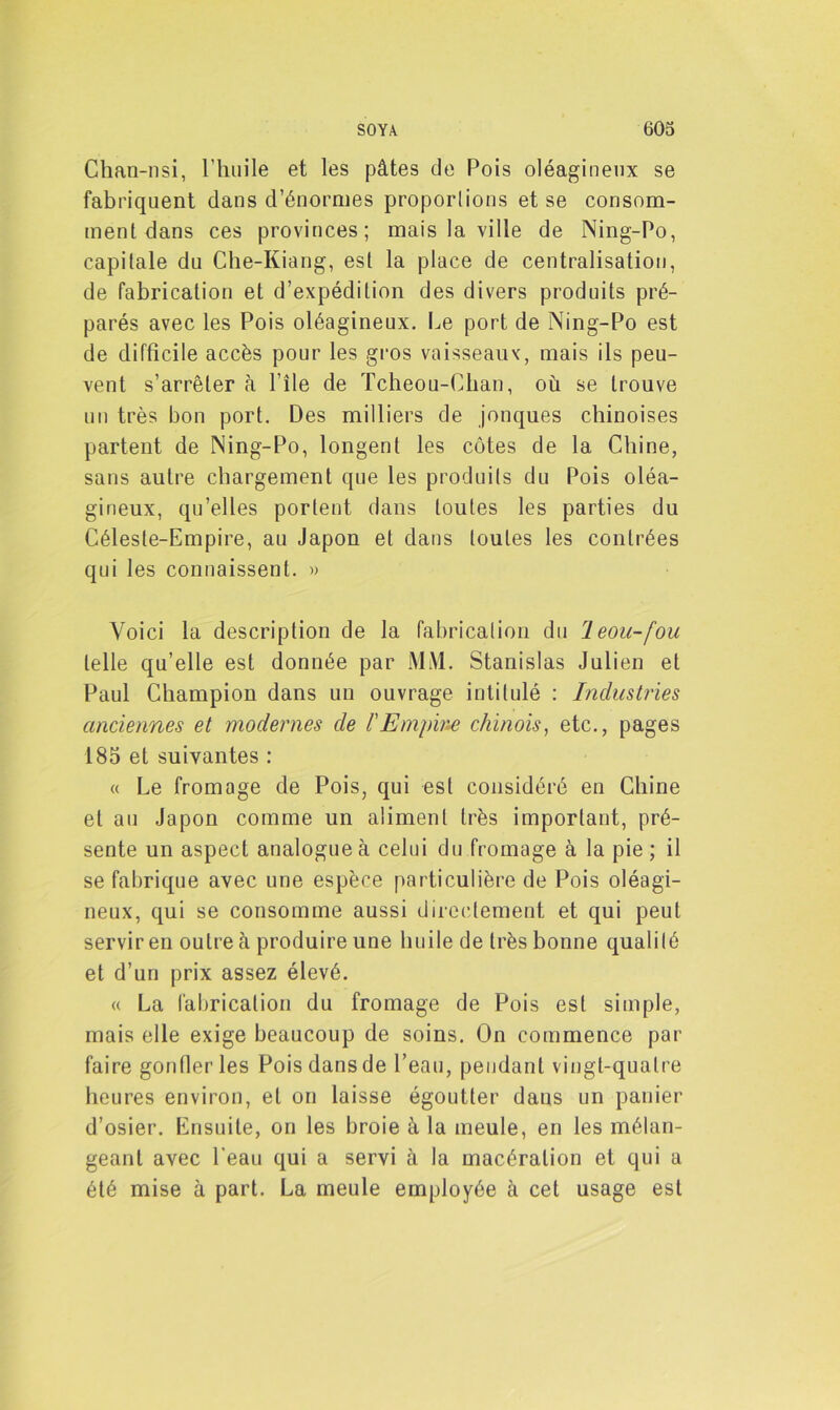 Chan-nsi, l’huile et les pâtes de Pois oléagineux se fabriquent dans d’énormes proportions et se consom- ment dans ces provinces; mais la ville de Ning-Po, capitale du Che-Kiang, est la place de centralisation, de fabrication et d’expédition des divers produits pré- parés avec les Pois oléagineux. Le port de Ning-Po est de difficile accès pour les gros vaisseaux, mais ils peu- vent s’arrêter à l’ile de Tcheou-Cban, où se trouve un très bon port. Des milliers de jonques chinoises partent de Ning-Po, longent les côtes de la Chine, sans autre chargement que les produits du Pois oléa- gineux, qu’elles portent dans toutes les parties du Céleste-Empire, au Japon et dans toutes les contrées qui les connaissent. » Voici la description de la fabrication du leou-fou telle qu’elle est donnée par M\l. Stanislas Julien et Paul Champion dans un ouvrage intitulé : Industries anciennes et modernes de l'Empire chinois, etc., pages 185 et suivantes : « Le fromage de Pois, qui est considéré en Chine et au Japon comme un aliment très important, pré- sente un aspect analogue à celui du fromage à la pie ; il se fabrique avec une espèce particulière de Pois oléagi- neux, qui se consomme aussi directement et qui peut servir en outre à produire une huile de très bonne qualité et d’un prix assez élevé. « La fabrication du fromage de Pois est sim pie, mais elle exige beaucoup de soins. On commence par faire gonfler les Pois dans de l’eau, pendant vingt-quatre heures environ, et on laisse égoutter dans un panier d’osier. Ensuite, on les broie à la meule, en les mélan- geant avec l’eau qui a servi à la macération et qui a été mise à part. La meule employée à cet usage est