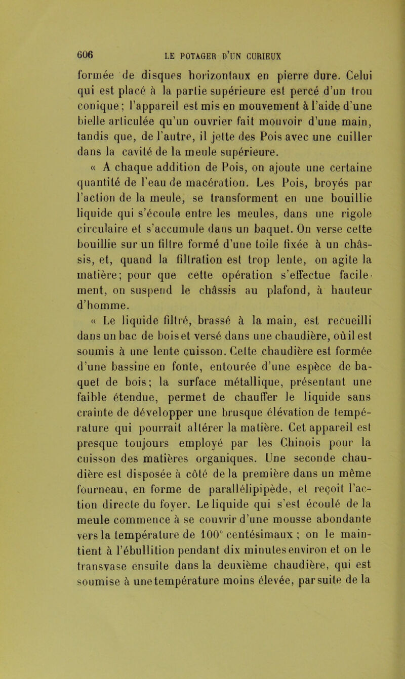 formée de disques horizontaux en pierre dure. Celui qui est placé à la partie supérieure est percé d’un trou conique; l’appareil est mis en mouvement à l’aide d’une bielle articulée qu’un ouvrier fait mouvoir d’une main, tandis que, de l’autre, il jette des Pois avec une cuiller dans la cavité de la meule supérieure. « A chaque addition de Pois, on ajoute une certaine quantité de l’eau de macération. Les Pois, broyés par l’action de la meule, se transforment en une bouillie liquide qui s’écoule entre les meules, dans une rigole circulaire et s’accumule dans un baquet. On verse cette bouillie sur un filtre formé d’une toile fixée à un châs- sis, et, quand la filtration est trop lente, on agite la matière; pour que cette opération s’effectue facile- ment, on suspend le châssis au plafond, à hauteur d’homme. « Le liquide filtré, brassé à la main, est recueilli dans un bac de boiset versé dans une chaudière, oùil est soumis à une lente cuisson. Celte chaudière est formée d’une bassine en fonte, entourée d’une espèce de ba- quet de bois; la surface métallique, présentant une faible étendue, permet de chauffer le liquide sans crainte de développer une brusque élévation de tempé- rature qui pourrait altérer la matière. Cet appareil est presque toujours employé par les Chinois pour la cuisson des matières organiques. Une seconde chau- dière est disposée à côté delà première dans un même fourneau, en forme de parallélipipède, et reçoit l’ac- tion directe du foyer. Le liquide qui s’est écoulé delà meule commence à se couvrir d’une mousse abondante vers la température de 100° centésimaux ; on le main- tient à l’ébullition pendant dix minutes environ et on le transvase ensuite dans la deuxième chaudière, qui est soumise à uue température moins élevée, par suite de la