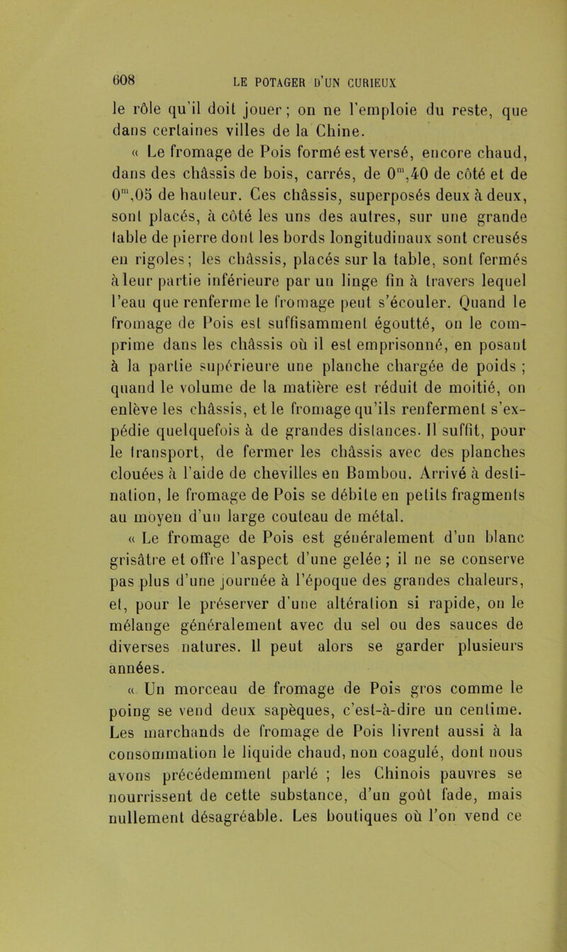 le rôle qu’il doit jouer; on ne l’emploie du reste, que dans certaines villes de la Chine. « Le fromage de Pois formé est versé, encore chaud, dans des châssis de bois, carrés, de 0m,40 de côté et de 0',05 de hauteur. Ces châssis, superposés deux à deux, sont placés, à côté les uns des autres, sur une grande table de pierre dont les bords longitudinaux sont creusés en rigoles; les châssis, placés sur la table, sont fermés à leur partie inférieure par un linge fin à travers lequel l’eau que renferme le fromage peut s’écouler. Quand le fromage de Pois est suffisamment égoutté, on le com- prime dans les châssis où il est emprisonné, en posant à la partie supérieure une planche chargée de poids ; quand le volume de la matière est réduit de moitié, on enlève les châssis, et le fromage qu’ils renferment s’ex- pédie quelquefois à de grandes distances. Il suffit, pour le transport, de fermer les châssis avec des planches clouées à l’aide de chevilles en Bambou. Arrivé à desti- nation, le fromage de Pois se débile en petits fragments au moyen d’un large couteau de métal. « Le fromage de Pois est généralement d’un blanc grisâtre et offre l’aspect d’une gelée ; il ne se conserve pas plus d’une journée à l’époque des grandes chaleurs, et, pour le préserver d’une altération si rapide, on le mélange généralement avec du sel ou des sauces de diverses natures. Il peut alors se garder plusieurs années. <( Un morceau de fromage de Pois gros comme le poing se vend deux sapèques, c’est-à-dire un centime. Les marchands de fromage de Pois livrent aussi à la consommation le liquide chaud, non coagulé, dont nous avons précédemment parlé ; les Chinois pauvres se nourrissent de cette substance, d’un goût fade, mais nullement désagréable. Les boutiques où l’on vend ce
