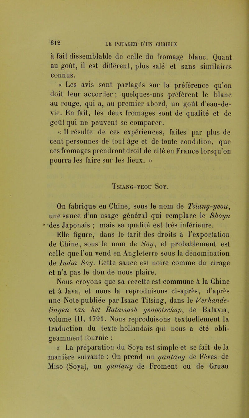 à fait dissemblable de celle du fromage blanc. Quant au goût, il est différent, plus salé et sans similaires connus. « Les avis sont partagés sur la préférence qu’on doit leur accorder ; quelques-uns préfèrent le blanc au rouge, qui a, au premier abord, un goût d’eau-de- vie. En fait, les deux fromages sont de qualité et de goût qui ne peuvent se comparer. u 11 résulte de ces expériences, faites par plus de cent personnes de tout âge et de toute condition, que ces fromages prendrontdroit de cité en France lorsqu’on pourra les faire sur les lieux. » Tsiang-yeou Soy. On fabrique en Chine, sous le nom de Tsiang-yeou, une sauce d’un usage général qui remplace le Shoyu n des Japonais ; mais sa qualité est très inférieure. Elle figure, dans le tarif des droits à l’exportation de Chine, sous le nom de Soy, et probablement est celle que l’on vend en Angleterre sous la dénomination de India Soy. Cette sauce est noire comme du cirage et n’a pas le don de nous plaire. Nous croyons que sa recette est commune à la Chine et à Java, et nous la reproduisons ci-après, d’après une Note publiée par Isaac Titsing, dans le Verhande- lingen van het Batavias/i genootschap, de Batavia, volume 111, 1791. Nous reproduisons textuellement la traduction du texte hollandais qui nous a été obli- geamment fournie : « La préparation du Soya est simple et se fait de la manière suivante : On prend un gantang de Fèves de Miso (Soya), un gantang de Froment ou de Gruau