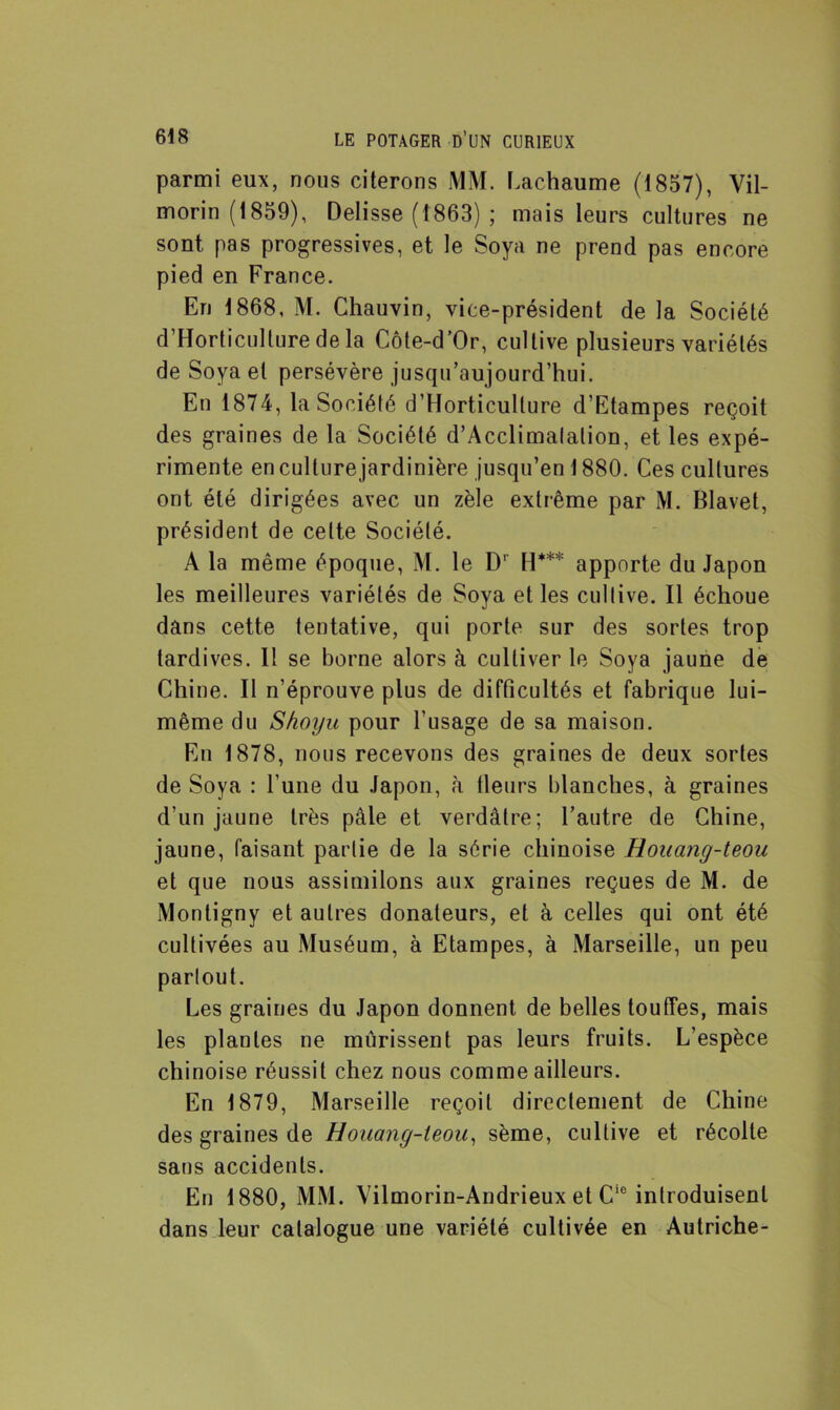 parmi eux, nous citerons MM. Lachaume (1857), Vil- morin (1859), Delisse (1863) ; mais leurs cultures ne sont pas progressives, et le Soya ne prend pas encore pied en France. En 1868, M. Chauvin, vice-président de la Société d’Horticulture de la Côte-d’Or, cultive plusieurs variétés de Soya et persévère jusqu’aujourd’hui. En 1874, la Société d’Horticulture d’Etampes reçoit des graines de la Société d’Acclimalalion, et les expé- rimente en culture jardinière jusqu’en 1880. Ces cultures ont été dirigées avec un zèle extrême par M. Blavet, président de celte Société. A la même époque, M. le Dr H*** apporte du Japon les meilleures variétés de Soya et les cultive. Il échoue dans cette tentative, qui porte sur des sortes trop tardives. Il se borne alors à cultiver le Soya jaune de Chine. Il n’éprouve plus de difficultés et fabrique lui- même du Shoyu pour l’usage de sa maison. En 1878, nous recevons des graines de deux sortes de Soya : l’une du Japon, à tleurs blanches, à graines d’un jaune très pâle et verdâtre; l’autre de Chine, jaune, faisant partie de la série chinoise Rouang-teou et que nous assimilons aux graines reçues de M. de Montigny et autres donateurs, et à celles qui ont été cultivées au Muséum, à Etampes, à Marseille, un peu partout. Les graines du Japon donnent de belles touffes, mais les plantes ne mûrissent pas leurs fruits. L’espèce chinoise réussit chez nous comme ailleurs. En 1879, Marseille reçoit directement de Chine des graines de Houang-leou, sème, cultive et récolte sans accidents. En 1880, MM. Vilmorin-Andrieux et Cie introduisent dans leur catalogue une variété cultivée en Autriche-