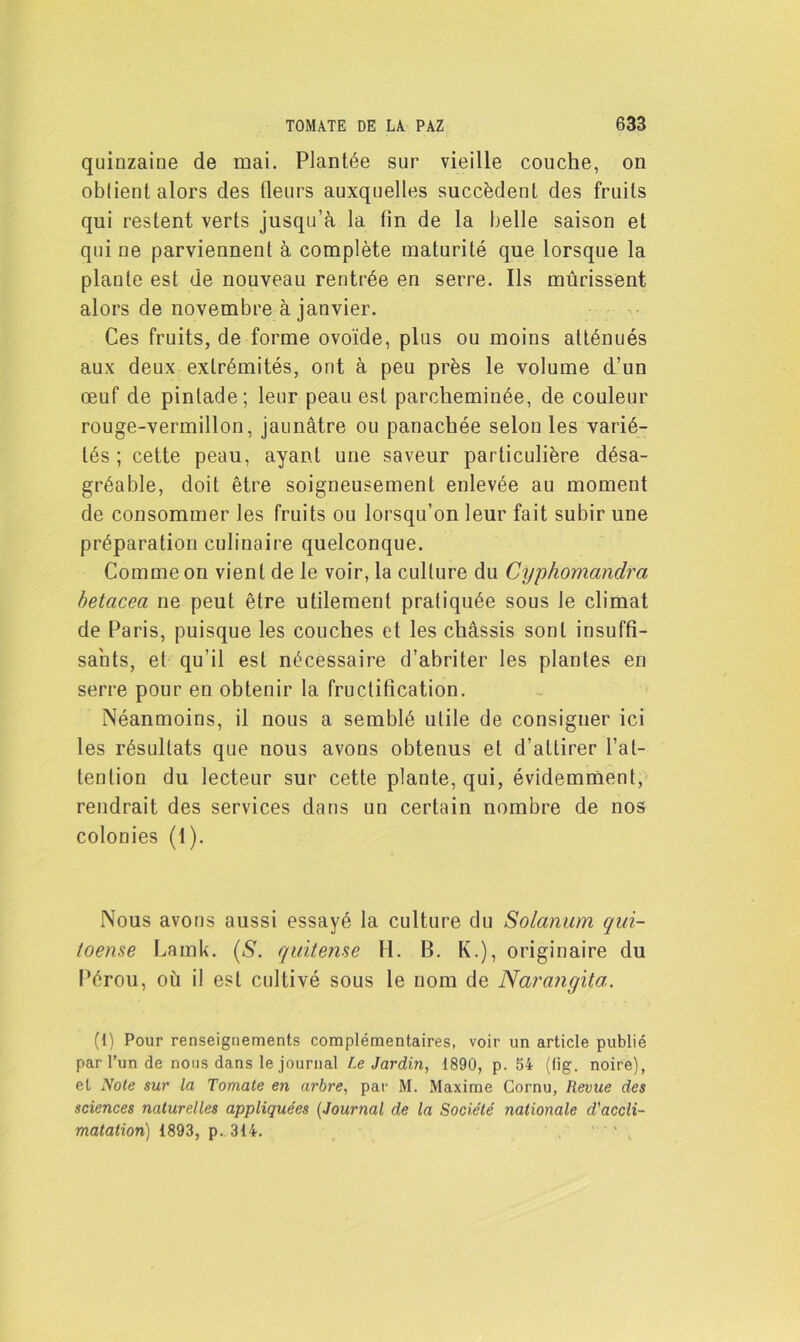 quinzaine de mai. Plantée sur vieille couche, on obtient alors des fleurs auxquelles succèdent des fruits qui restent verts jusqu’à la tin de la belle saison et qui ne parviennent à complète maturité que lorsque la plante est de nouveau rentrée en serre. Ils mûrissent alors de novembre à janvier. Ces fruits, de forme ovoïde, plus ou moins atténués aux deux extrémités, ont à peu près le volume d’un œuf de pintade; leur peau est parcheminée, de couleur rouge-vermillon, jaunâtre ou panachée selon les varié- tés ; cette peau, ayant une saveur particulière désa- gréable, doit être soigneusement enlevée au moment de consommer les fruits ou lorsqu’on leur fait subir une préparation culinaire quelconque. Comme on vient de le voir, la culture du Cyphomandra betcicea ne peut être utilement pratiquée sous le climat de Paris, puisque les couches et les châssis sont insuffi- sants, et qu’il est nécessaire d’abriter les plantes en serre pour en obtenir la fructification. Néanmoins, il nous a semblé utile de consigner ici les résultats que nous avons obtenus et d’attirer l’at- tention du lecteur sur cette plante, qui, évidemment, rendrait des services dans un certain nombre de nos colonies (1). Nous avons aussi essayé la culture du Solarium qui- toense Larnk. (S. quitense H. B. K.), originaire du Pérou, où il est cultivé sous le nom de Narangita. (1) Pour renseignements complémentaires, voir un article publié par l’un de nous dans le journal Le Jardin, 1890, p. 54 (lig. noire), et Note sur la Tomate en arbre, par M. Maxime Cornu, Revue des sciences naturelles appliquées (Journal de la Société nationale d'accli- matation) 1893, p. 314. '•