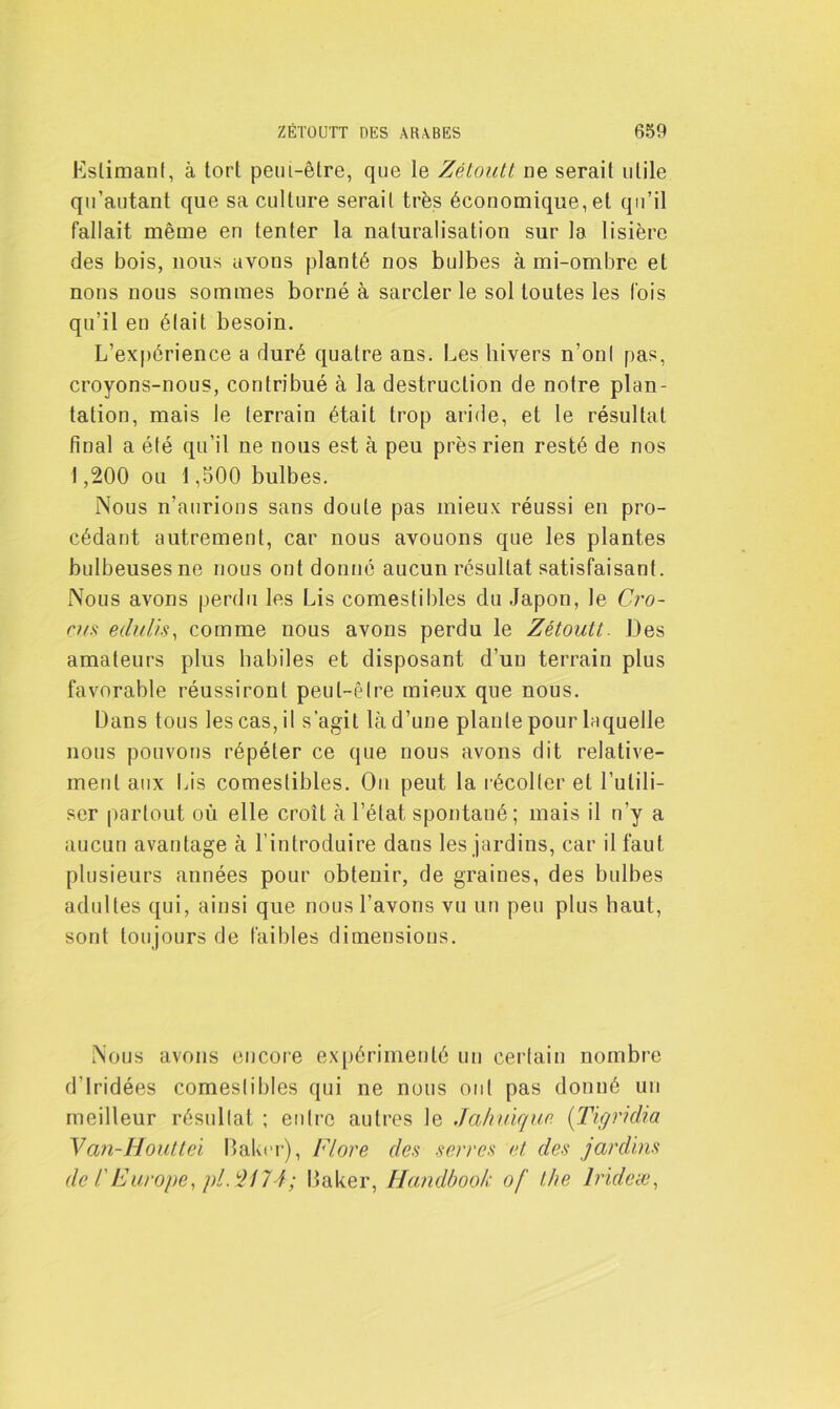 Eslimanf, à tort petn-êlre, que le Zétoutt ne serait utile qu’autant que sa culture serait très économique, et qu’il fallait même en tenter la naturalisation sur la lisière des bois, nous avons planté nos bulbes à mi-ombre et nons nous sommes borné à sarcler le sol toutes les lois qu’il en était besoin. L'expérience a duré quatre ans. Les hivers n’ont pas, croyons-nous, contribué à la destruction de notre plan- tation, mais le terrain était trop aride, et le résultat final a été qu’il ne nous est à peu près rien resté de nos 1,200 ou 1,500 bulbes. Nous n’aurions sans doute pas mieux réussi en pro- cédant autrement, car nous avouons que les plantes bulbeuses ne nous ont donné aucun résultat satisfaisant. Nous avons perdu les Lis comestibles du Japon, le Cro- cus edulis, comme nous avons perdu le Zétoutt. Des amateurs plus habiles et disposant d’un terrain plus favorable réussiront peut-être mieux que nous. Dans tous les cas, il s’agit là d’une plante pour laquelle nous pouvons répéter ce que nous avons dit relative- ment aux Lis comestibles. Ou peut la récolter et l’utili- ser partout où elle croît à l’état spontané; mais il n’y a aucun avantage à l’introduire dans les jardins, car il faut plusieurs années pour obtenir, de graines, des bulbes adultes qui, ainsi que nous l’avons vu un peu plus haut, sont toujours de faibles dimensions. Nous avons encore expérimenté un certain nombre d'Iridées comestibles qui ne nous ont pas donné un meilleur résultat ; entre autres le Jahuique (Tigridia Van-Houttei Baker), Flore des serres et des jardins de T Europe, pl. 2174; Baker, Handbook of l/te Irideæ,