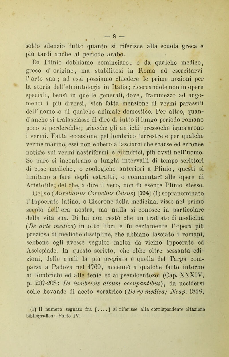 sotto silenzio tutto quanto si riferisce alla scuola greca e più tardi anche al periodo arabo. Da Plinio dobbiamo cominciare, e da qualche medico, greco d’ origine, ma stabilitosi in Roma ad esercitarvi 1’ arte sua ; ad essi possiamo chiedere le prime nozioni per la storia dell’elmintologia in Italia; ricercandole non in opere speciali, bensì in quelle generali, dove, frammezzo ad argo- menti i più diversi, vien fatta menzione di vermi parassiti dell’ uomo o di qualche animale domestico. Per altro, quan- d’anche si tralasciasse di dire di tutto il lungo periodo romano poco si perderebbe; giacché gli antichi pressoché ignorarono i vermi. Fatta eccezione pel lombrico terrestre e per qualche verme marino, essi non ebbero a lasciarci che scarse ed erronee notizie sui vermi nastriformi e cilindrici, più ovvii nell’uomo. Se pure si incontrano a lunghi intervalli di tempo scrittori di cose mediche, o zoologiche anteriori a Plinio, questi si limitano a fare degli estratti, o commentari alle opere di Aristotile; del che, a dire il vero, non fu esente Plinio stesso. Gelso (Aurelianus Cornelius Celsus) [194] (1) sopranominato l’Ippocrate latino, o Cicerone della medicina, visse nel primo secolo dell’ era nostra, ma nulla si conosce in particolare della vita sua. Di lui non restò che un trattato di medicina {De arte medica) in otto libri e fu certamente l’opera più preziosa di mediche discipline, che abbiano lasciato i romani, sebbene egli avesse seguito molto da vicino Ippocrate ed Asclepiade. In questo scritto, che ebbe oltre sessanta edi- zioni, delle quali la più pregiata è quella del Targa com- parsa a Padova nel 1769, accennò a qualche fatto intorno ai lombrichi ed alle tenie ed ai pseudoentozoi (Gap. XXXIV, p. 207-208: De lumbricis alvum occupantibus), da uccidersi colle bevande di aceto veratrico (De re medica; Neap. 1818, (1) Il numero segnato fra [....] si riferisce alla corrispondente citazione bibliografica: Parte IY.