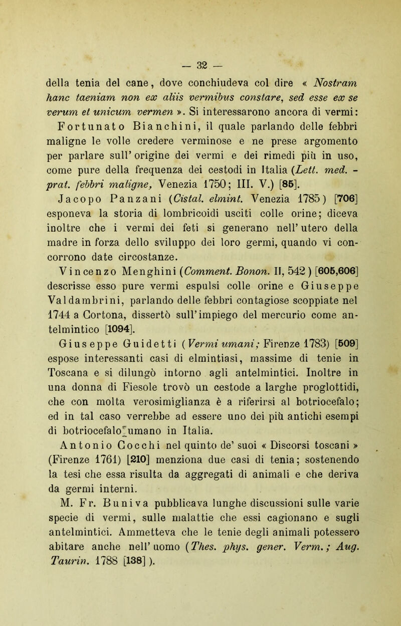 della tenia del cane, dove conchiudeva col dire « Nostram hanc taeniam non ex aliis vermibus constare, sed esse ex se verum et unicum vermen ». Si interessarono ancora di vermi: Fortunato Bianchini, il quale parlando delle febbri maligne le volle credere verminose e ne prese argomento per parlare sull’origine dei vermi e dei rimedi più in uso, come pure della frequenza dei cestodi in Italia (Lett. med. - prat. febbri maligne, Venezia 1750; III. V.) [85]. Jacopo Panzani (Cistal. elmint. Venezia 1785) [706] esponeva la storia di lombricoidi usciti colle orine; diceva inoltre che i vermi dei feti si generano nell’ utero della madre in forza dello sviluppo dei loro germi, quando vi con- corrono date circostanze. Vincenzo Menghini (Comment. Bonon. II, 542) [605,606] descrisse esso pure vermi espulsi colle orine e Giuseppe Valdambrini, parlando delle febbri contagiose scoppiate nel 1744 a Cortona, dissertò sull’impiego del mercurio come an- telmintico [1094]. Giuseppe Guidetti ( Vermi umani; Firenze 1783) [509] espose interessanti casi di elmintiasi, massime di tenie in Toscana e si dilungò intorno agli antelmintici. Inoltre in una donna di Fiesole trovò un cestode a larghe proglottidi, che con molta verosimiglianza è a riferirsi al botriocefalo; ed in tal caso verrebbe ad essere uno dei più antichi esempi di botriocefalo^umano in Italia. Antonio Cocchi nel quinto de’ suoi « Discorsi toscani » (Firenze 1761) [210] menziona due casi di tenia ; sostenendo la tesi che essa risulta da aggregati di animali e che deriva da germi interni. M. Fr. Buniva pubblicava lunghe discussioni sulle varie specie di vermi, sulle malattie che essi cagionano e sugli antelmintici. Ammetteva che le tenie degli animali potessero abitare anche nell’uomo (Thes. phys. gener. Verm. ; Aug. Taurin. 1788 [138] ).