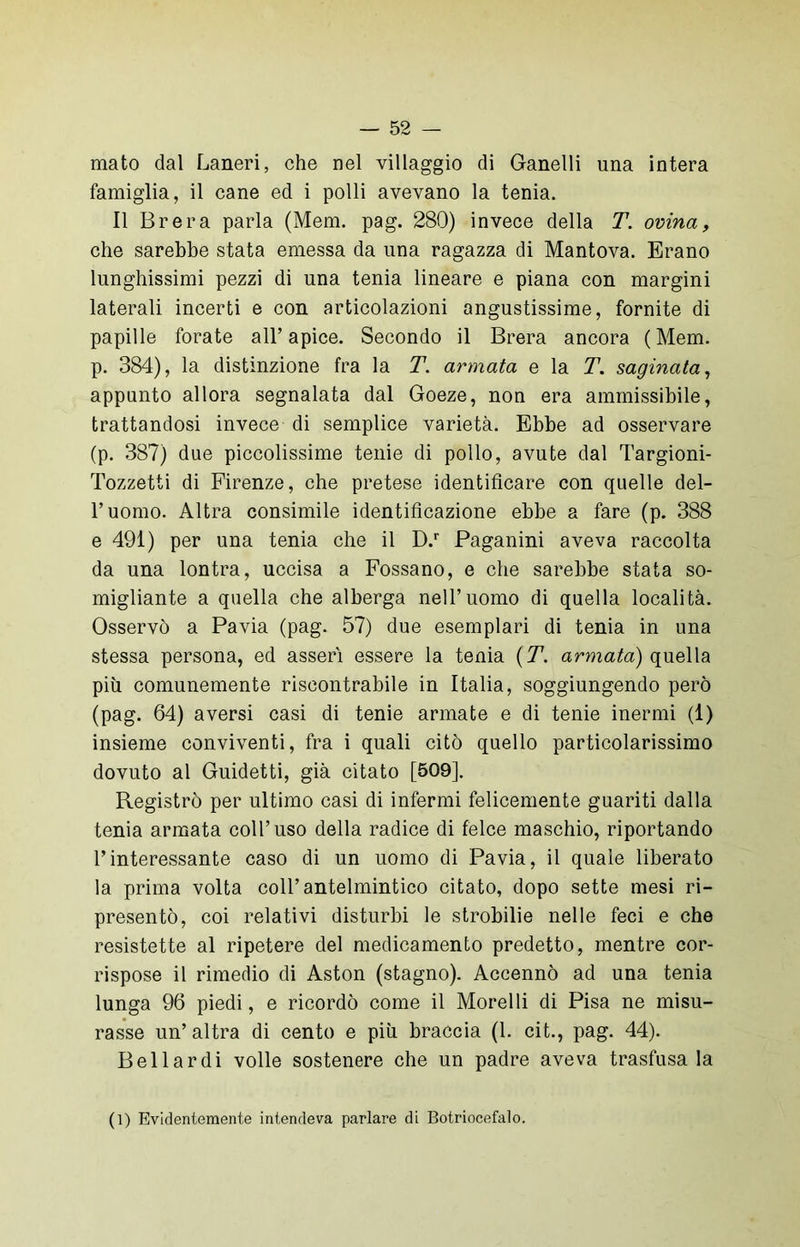 mato dal Laneri, che nel villaggio di Ganelli una intera famiglia, il cane ed i polli avevano la tenia. Il Brera parla (Mem. pag. 280) invece della T. ovina, che sarebbe stata emessa da una ragazza di Mantova. Erano lunghissimi pezzi di una tenia lineare e piana con margini laterali incerti e con articolazioni angustissime, fornite di papille forate all’apice. Secondo il Brera ancora (Mem. p. 384), la distinzione fra la T. armata e la T. saginata, appunto allora segnalata dal Goeze, non era ammissibile, trattandosi invece di semplice varietà. Ebbe ad osservare (p. 387) due piccolissime tenie di pollo, avute dal Targioni- Tozzetti di Firenze, che pretese identificare con quelle del- l’uomo. Altra consimile identificazione ebbe a fare (p. 388 e 491) per una tenia che il D.r Paganini aveva raccolta da una lontra, uccisa a Fossano, e che sarebbe stata so- migliante a quella che alberga nell’uomo di quella località. Osservò a Pavia (pag. 57) due esemplari di tenia in una stessa persona, ed asserì essere la tenia (T. armata) quella più comunemente riscontrabile in Italia, soggiungendo però (pag. 64) aversi casi di tenie armate e di tenie inermi (1) insieme conviventi, fra i quali citò quello particolarissimo dovuto al Guidetti, già citato [509]. Registrò per ultimo casi di infermi felicemente guariti dalla tenia armata coll’uso della radice di felce maschio, riportando l’interessante caso di un uomo di Pavia, il quale liberato la prima volta coll’antelmintico citato, dopo sette mesi ri- presentò, coi relativi disturbi le strobilie nelle feci e che resistette al ripetere del medicamento predetto, mentre cor- rispose il rimedio di Aston (stagno). Accennò ad una tenia lunga 96 piedi, e ricordò come il Morelli di Pisa ne misu- rasse un’altra di cento e più braccia (1. cit., pag. 44). Bel lardi volle sostenere che un padre aveva trasfusa la (1) Evidentemente intendeva parlare di Botriocefalo.