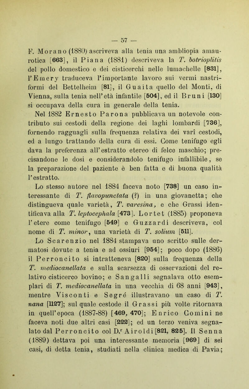 F. Morano (1880) ascriveva alla tenia una ambliopia amau- rotica [663], il Piana (1881) descriveva la T. botrioplitis del pollo domestico e dei cisticerchi nelle lumachelle [831], l’Emery traduceva l’importante lavoro sui vermi nastri- formi del Bettelheim [81], il Guaita quello del Monti, di Vienna, sulla tenia nell’età infantile [504], ed il Bruni [130] si occupava della cura in generale della tenia. Nel 1882 Ernesto Parona pubblicava un notevole con- tributo sui cestodi della regione dei laghi lombardi [736], fornendo ragguagli sulla frequenza relativa dei vari cestodi, ed a lungo trattando della cura di essi. Come tenifugo egli dava la preferenza all’estratto etereo di felce maschio; pre- cisandone le dosi e considerandolo tenifugo infallibile, se la preparazione del paziente è ben fatta e di buona qualità l’estratto. Lo stesso autore nel 1884 faceva noto [738] un caso in- teressante di T. flavopuiictata (?) in una giovanetta; che distingueva quale varietà, T. varesina, e che Grassi iden- tificava alla T.leptocephala \473]. Lortet (1885) proponeva l’etere come tenifugo [549] e Guzzardi descriveva, col nome di T. minor, una varietà di T. solium [511]. Lo Scarenzio nel 1884 stampava uno scritto sulle der- matosi dovute a tenia e ad ossiuri [954]; poco dopo (1886) il Perroncito si intratteneva [820] sulla frequenza della T. mediocanellata e sulla scarsezza di osservazioni del re- lativo cisticerco bovino; e Sangalli segnalava otto esem- plari di T. mediocanellata in una vecchia di 68 anni [943], mentre Visconti e Segré illustravano un caso di T. nana [1127]; sul quale cestode il Grassi più volte ritornava in quell’epoca (1887-88) [469, 470]; Enrico Comini ne faceva noti due altri casi [222]; ed un terzo veniva segna- lato dal Perroncito col D.r Air o Idi [821, 825], 11 Senna (1889) dettava poi una interessante memoria [969] di sei casi, di detta tenia, studiati nella clinica medica di Pavia;