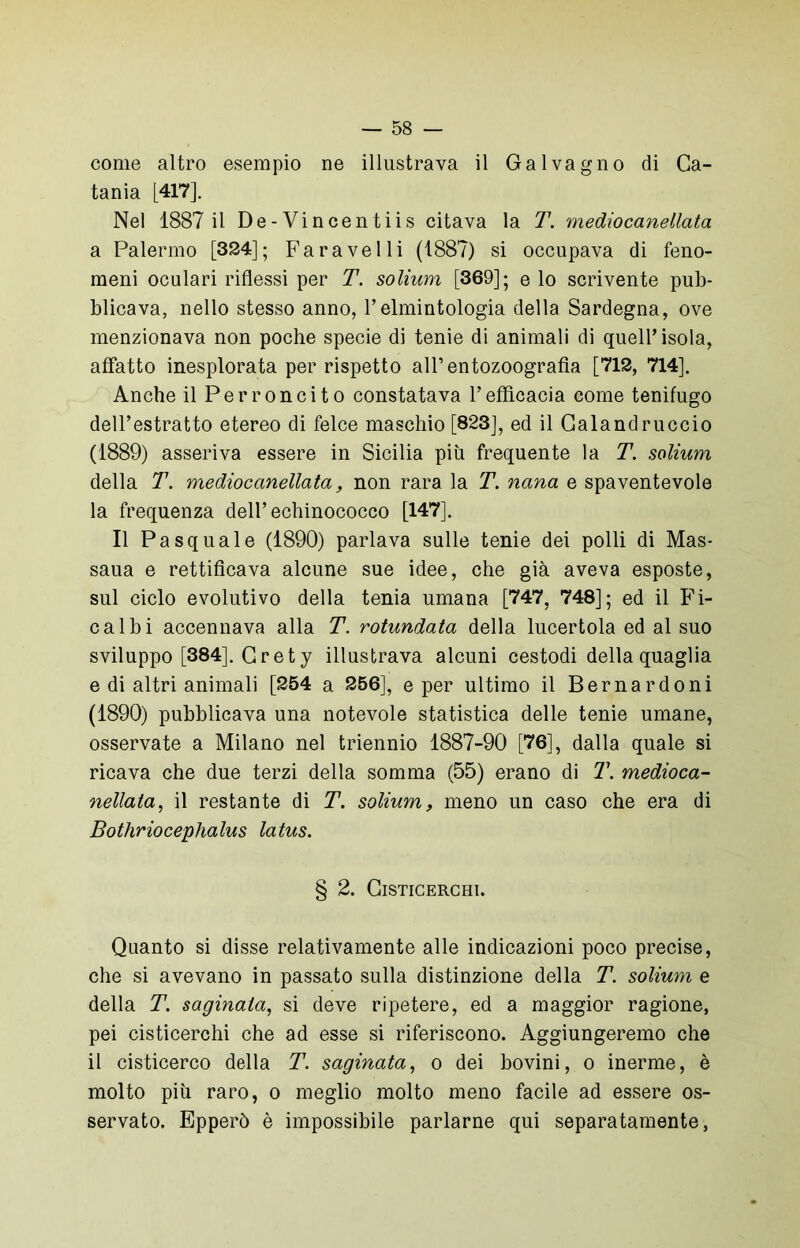 come altro esempio ne illustrava il Galvagno di Ca- tania [417]. Nel 1887 il De-Vincentiis citava la T. medìocanellata a Palermo [324]; Far a velli (1887) si occupava di feno- meni oculari riflessi per T. solium [369]; e lo scrivente pub- blicava, nello stesso anno, l’elmintologia della Sardegna, ove menzionava non poche specie di tenie di animali di quell’isola, affatto inesplorata per rispetto all’entozoografìa [712, 714]. Anche il Perroncito constatava l’efficacia come tenifugo dell’estratto etereo di felce maschio [823], ed il Calandruccio (1889) asseriva essere in Sicilia più frequente la T. solium della T. medìocanellata, non rara la T. nana e spaventevole la frequenza dell’echinococco [147]. Il Pasquale (1890) parlava sulle tenie dei polli di Mas- saua e rettificava alcune sue idee, che già aveva esposte, sul ciclo evolutivo della tenia umana [747, 748]; ed il Fi- cai bi accennava alla T. rotundata della lucertola ed al suo sviluppo [384]. Grety illustrava alcuni cestodi della quaglia e di altri animali [254 a 256], e per ultimo il Bernardoni (1890) pubblicava una notevole statistica delle tenie umane, osservate a Milano nel triennio 1887-90 [76], dalla quale si ricava che due terzi della somma (55) erano di T. medioca- nellata, il restante di T. solium, meno un caso che era di Bothriocephalus latus. § 2. ClSTICERCHI. Quanto si disse relativamente alle indicazioni poco precise, che si avevano in passato sulla distinzione della T. solium e della T. saginala, si deve ripetere, ed a maggior ragione, pei cisticerchi che ad esse si riferiscono. Aggiungeremo che il cisticerco della T. saginata, o dei bovini, o inerme, è molto più raro, o meglio molto meno facile ad essere os- servato. Epperò è impossibile parlarne qui separatamente,